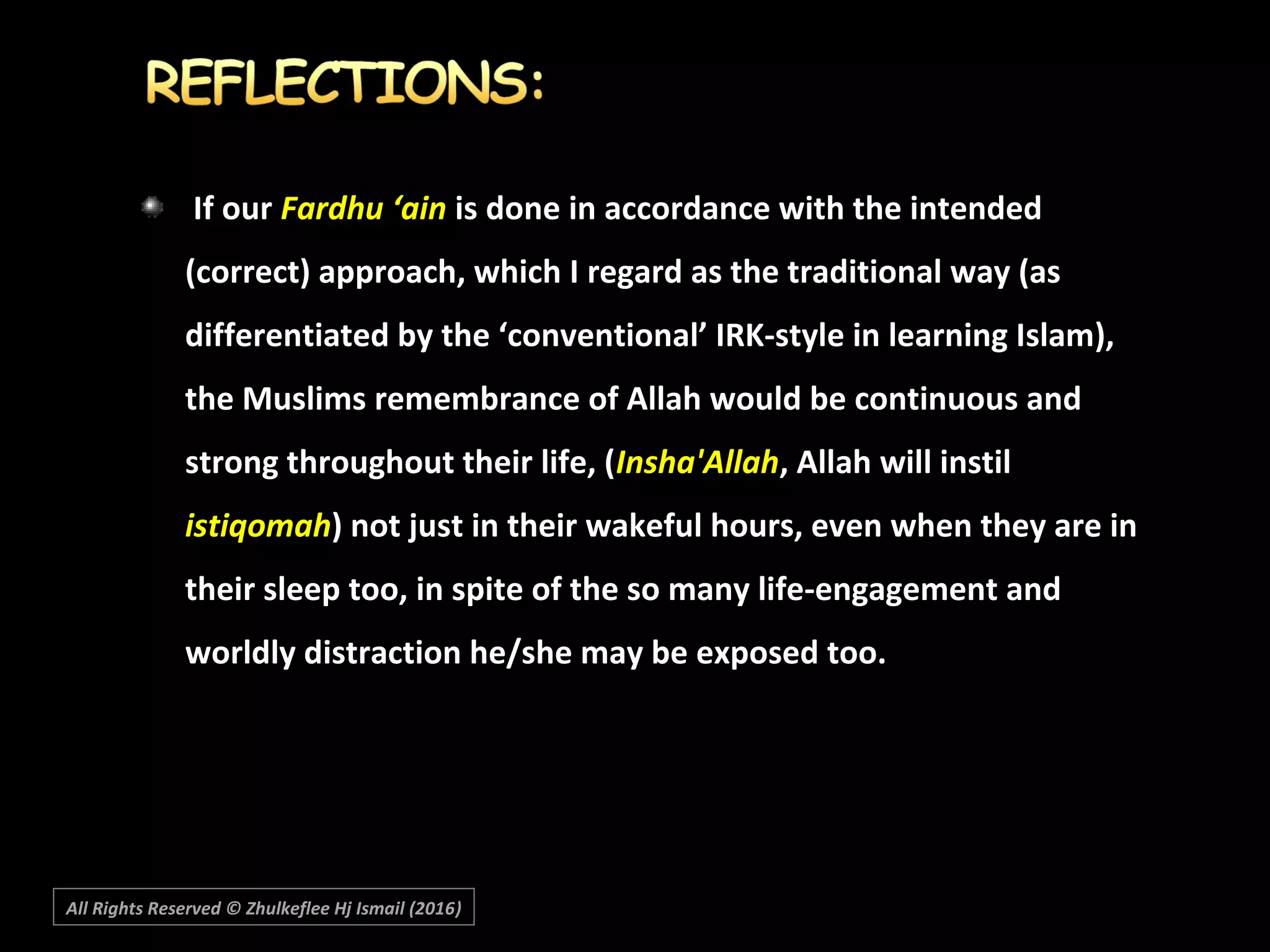 If ourIf our Fardhu ‘ainFardhu ‘ain is done in accordance with the intendedis done in accordance with the intended
(correct) approach, which I regard as the traditional way (as(correct) approach, which I regard as the traditional way (as
differentiated by the ‘conventional’ IRK-style in learning Islam),differentiated by the ‘conventional’ IRK-style in learning Islam),
the Muslims remembrance of Allah would be continuous andthe Muslims remembrance of Allah would be continuous and
strong throughout their life, (strong throughout their life, (Insha'AllahInsha'Allah, Allah will instil, Allah will instil
istiqomahistiqomah) not just in their wakeful hours, even when they are in) not just in their wakeful hours, even when they are in
their sleep too, in spite of the so many life-engagement andtheir sleep too, in spite of the so many life-engagement and
worldly distraction he/she may be exposed too.worldly distraction he/she may be exposed too.
All Rights Reserved © Zhulkeflee Hj Ismail (2016))
 