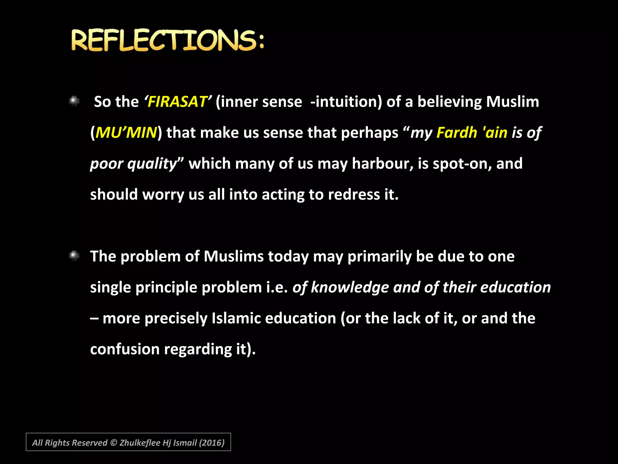 So theSo the ‘‘FIRASATFIRASAT’’ (inner sense -intuition) of a believing Muslim(inner sense -intuition) of a believing Muslim
((MU’MINMU’MIN) that make us sense that perhaps “) that make us sense that perhaps “mymy Fardh 'ainFardh 'ain is ofis of
poor qualitypoor quality” which many of us may harbour, is spot-on, and” which many of us may harbour, is spot-on, and
should worry us all into acting to redress it.should worry us all into acting to redress it.
The problem of Muslims today may primarily be due to oneThe problem of Muslims today may primarily be due to one
single principle problem i.e.single principle problem i.e. of knowledge and of their educationof knowledge and of their education
– more precisely Islamic education (or the lack of it, or and the– more precisely Islamic education (or the lack of it, or and the
confusion regarding it).confusion regarding it).
All Rights Reserved © Zhulkeflee Hj Ismail (2016))
 