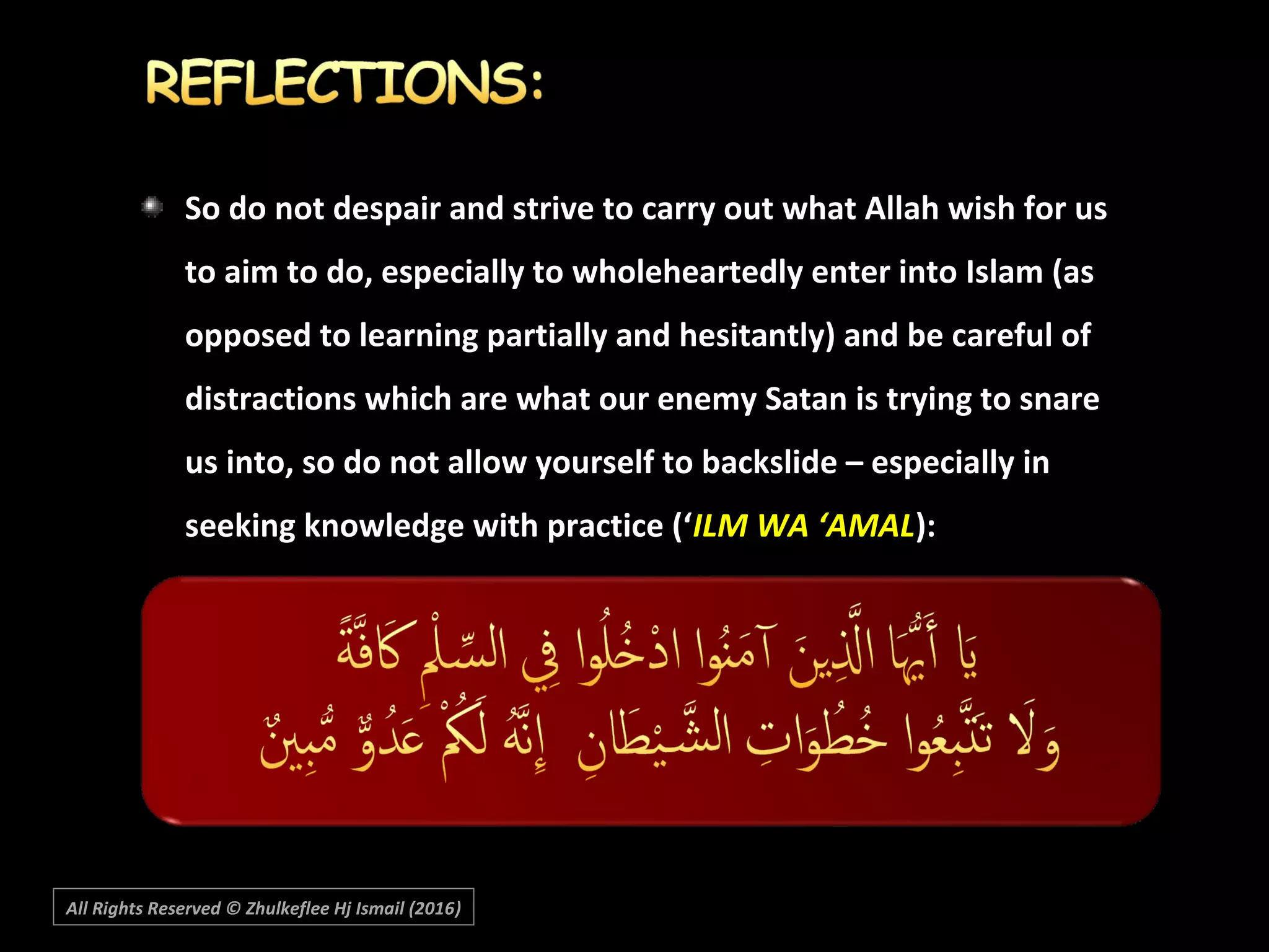 So do not despair and strive to carry out what Allah wish for usSo do not despair and strive to carry out what Allah wish for us
to aim to do, especially to wholeheartedly enter into Islam (asto aim to do, especially to wholeheartedly enter into Islam (as
opposed to learning partially and hesitantly) and be careful ofopposed to learning partially and hesitantly) and be careful of
distractions which are what our enemy Satan is trying to snaredistractions which are what our enemy Satan is trying to snare
us into, so do not allow yourself to backslide – especially inus into, so do not allow yourself to backslide – especially in
seeking knowledge with practice (‘seeking knowledge with practice (‘ILM WA ‘AMALILM WA ‘AMAL):):
All Rights Reserved © Zhulkeflee Hj Ismail (2016))
 