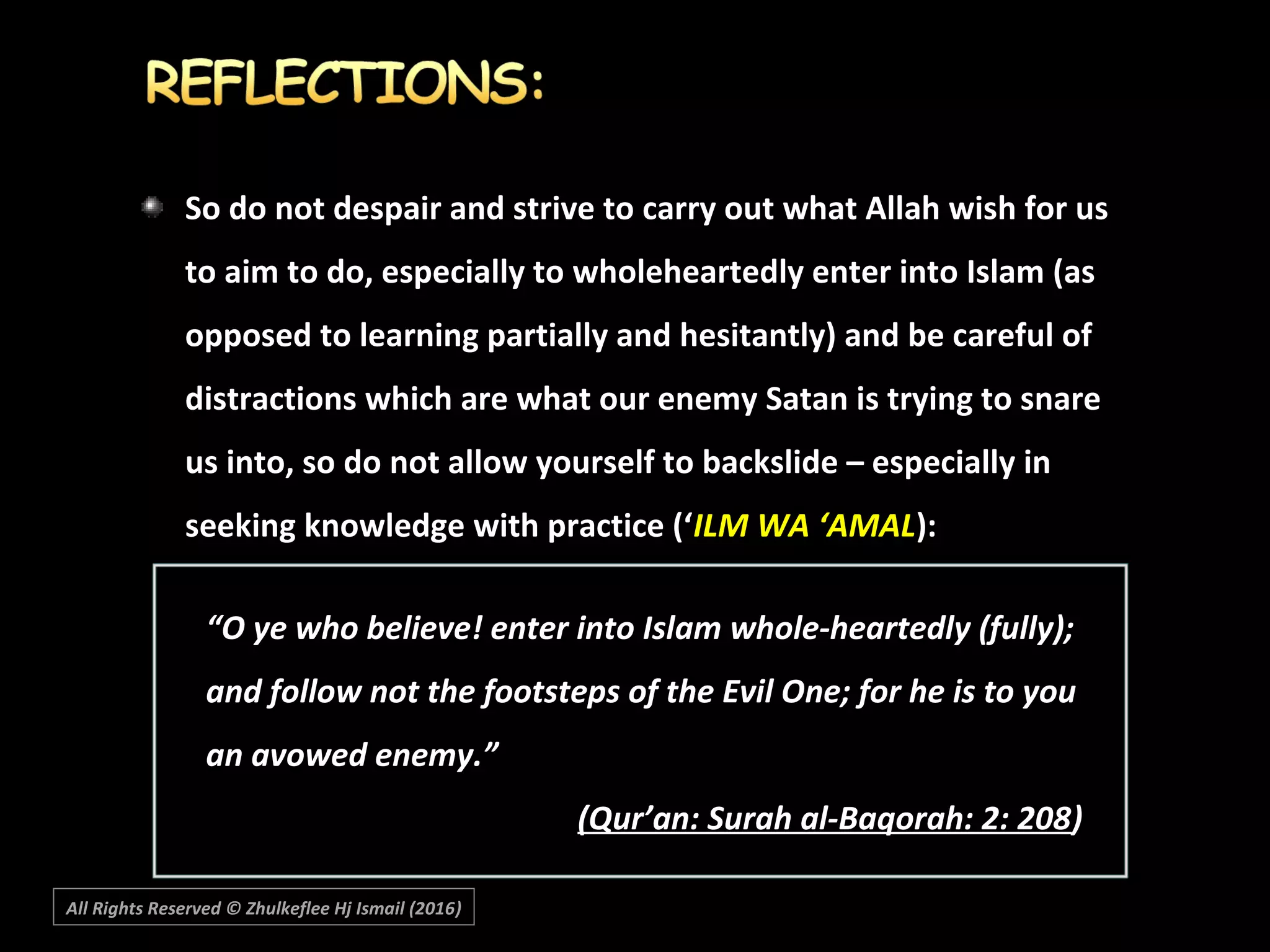So do not despair and strive to carry out what Allah wish for usSo do not despair and strive to carry out what Allah wish for us
to aim to do, especially to wholeheartedly enter into Islam (asto aim to do, especially to wholeheartedly enter into Islam (as
opposed to learning partially and hesitantly) and be careful ofopposed to learning partially and hesitantly) and be careful of
distractions which are what our enemy Satan is trying to snaredistractions which are what our enemy Satan is trying to snare
us into, so do not allow yourself to backslide – especially inus into, so do not allow yourself to backslide – especially in
seeking knowledge with practice (‘seeking knowledge with practice (‘ILM WA ‘AMALILM WA ‘AMAL):):
““O ye who believe! enter into Islam whole-heartedly (fully);O ye who believe! enter into Islam whole-heartedly (fully);
and follow not the footsteps of the Evil One; for he is to youand follow not the footsteps of the Evil One; for he is to you
an avowed enemy.”an avowed enemy.”
(Qur’an: Surah al-Baqorah: 2: 208(Qur’an: Surah al-Baqorah: 2: 208))
All Rights Reserved © Zhulkeflee Hj Ismail (2016))
 