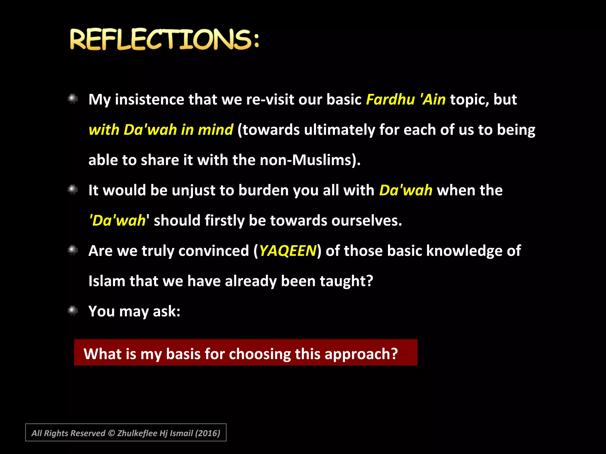 My insistence that we re-visit our basicMy insistence that we re-visit our basic Fardhu 'AinFardhu 'Ain topic, buttopic, but
with Da'wah in mindwith Da'wah in mind (towards ultimately for each of us to being(towards ultimately for each of us to being
able to share it with the non-Muslims).able to share it with the non-Muslims).
It would be unjust to burden you all withIt would be unjust to burden you all with Da'wahDa'wah when thewhen the
'Da'wah'Da'wah' should firstly be towards ourselves.' should firstly be towards ourselves.
Are we truly convinced (Are we truly convinced (YAQEENYAQEEN) of those basic knowledge of) of those basic knowledge of
Islam that we have already been taught?Islam that we have already been taught? 
You may ask:You may ask:
What is my basis for choosing this approach?
All Rights Reserved © Zhulkeflee Hj Ismail (2016))
 