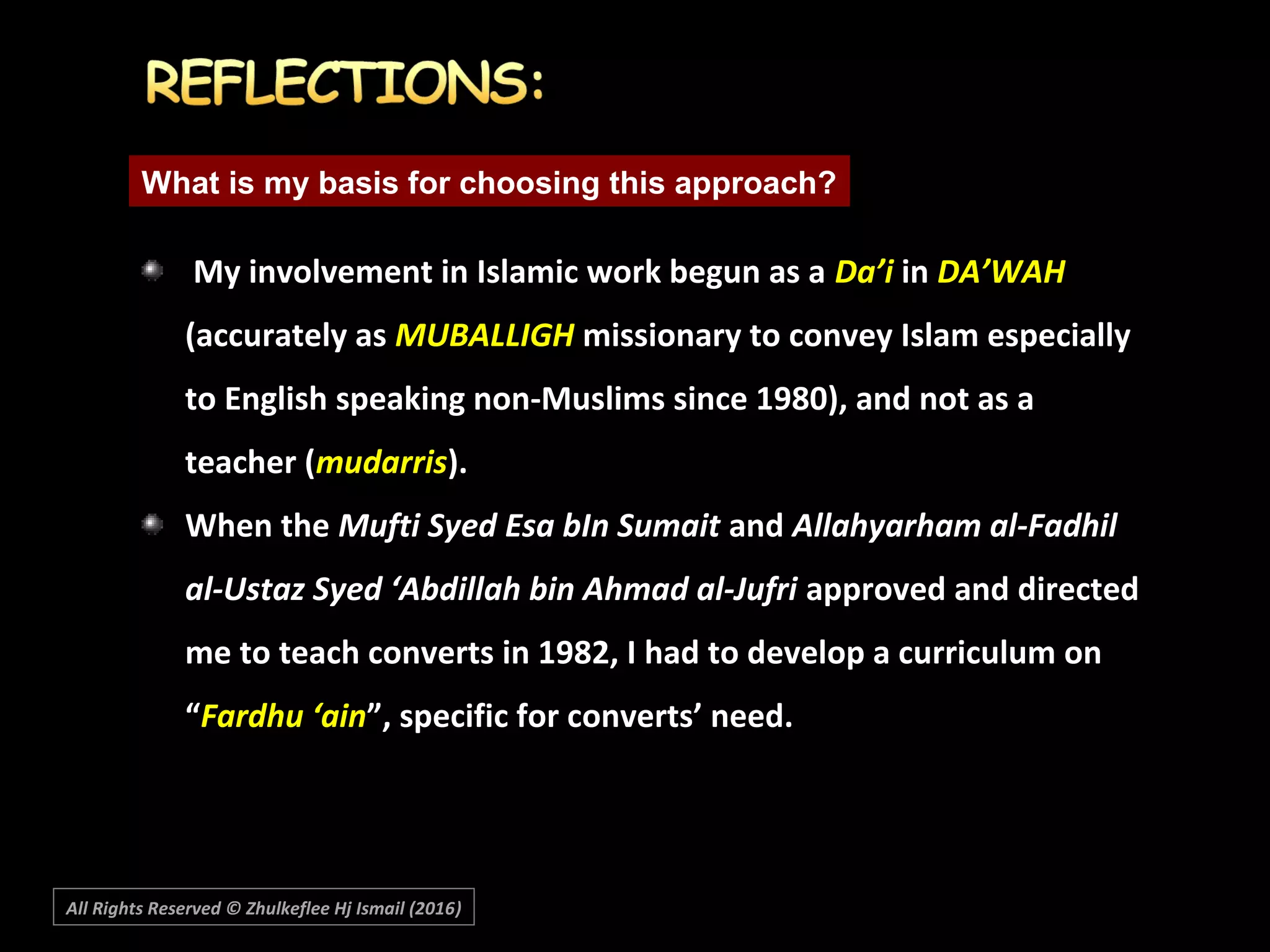  My involvement in Islamic work begun as aMy involvement in Islamic work begun as a Da’iDa’i inin DA’WAHDA’WAH
(accurately as(accurately as MUBALLIGHMUBALLIGH missionary to convey Islam especiallymissionary to convey Islam especially
to English speaking non-Muslims since 1980), and not as ato English speaking non-Muslims since 1980), and not as a
teacher (teacher (mudarrismudarris).).
When theWhen the Mufti Syed Esa bIn SumaitMufti Syed Esa bIn Sumait andand Allahyarham al-FadhilAllahyarham al-Fadhil
al-Ustaz Syed ‘Abdillah bin Ahmad al-Jufrial-Ustaz Syed ‘Abdillah bin Ahmad al-Jufri approved and directedapproved and directed
me to teach converts in 1982, I had to develop a curriculum onme to teach converts in 1982, I had to develop a curriculum on
““Fardhu ‘ainFardhu ‘ain”, specific for converts’ need.”, specific for converts’ need.
What is my basis for choosing this approach?
All Rights Reserved © Zhulkeflee Hj Ismail (2016))
 