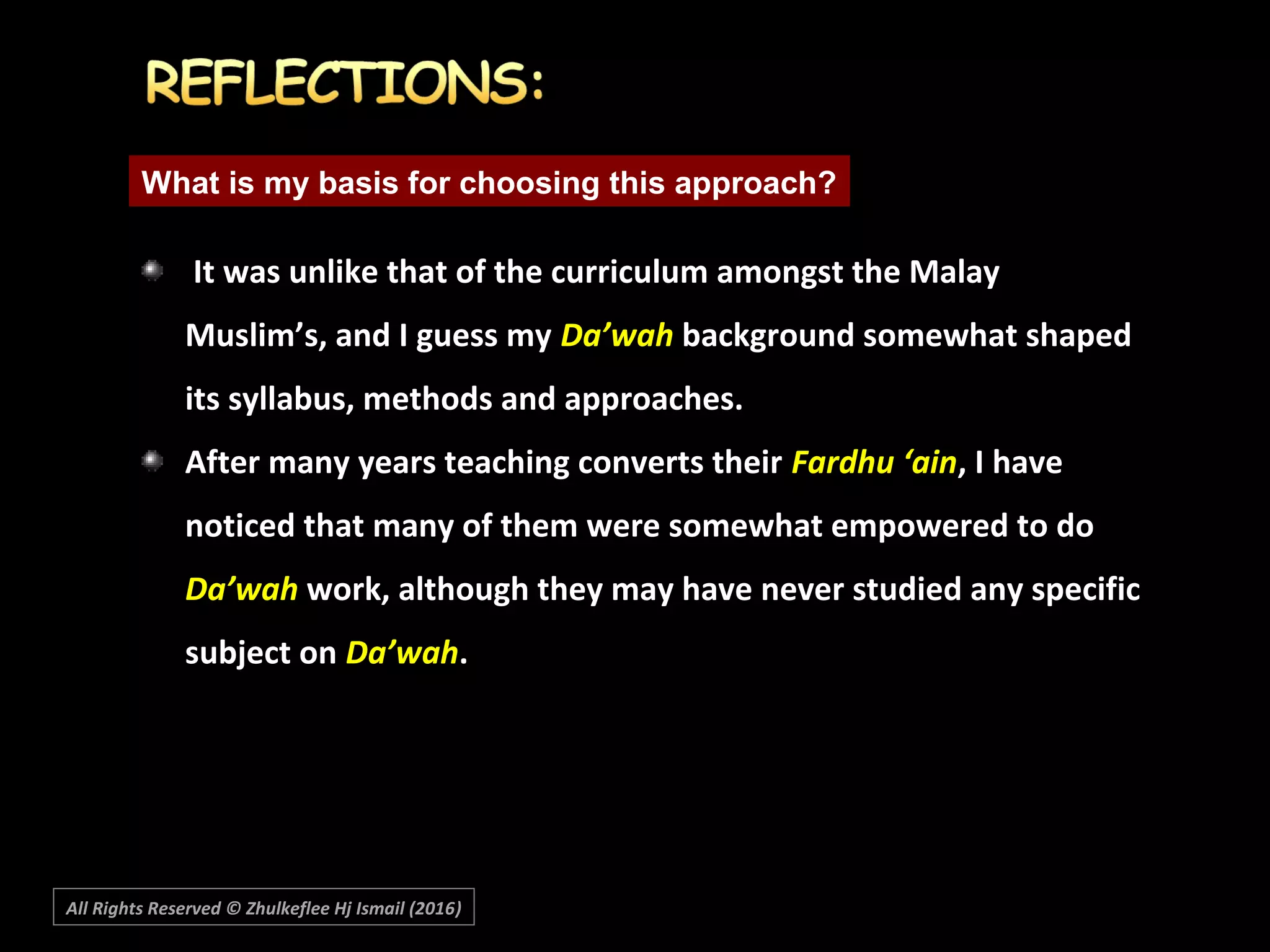 It was unlike that of the curriculum amongst the MalayIt was unlike that of the curriculum amongst the Malay
Muslim’s, and I guess myMuslim’s, and I guess my Da’wahDa’wah background somewhat shapedbackground somewhat shaped
its syllabus, methods and approaches.its syllabus, methods and approaches.
After many years teaching converts theirAfter many years teaching converts their Fardhu ‘ainFardhu ‘ain, I have, I have
noticed that many of them were somewhat empowered to donoticed that many of them were somewhat empowered to do
Da’wahDa’wah work, although they may have never studied any specificwork, although they may have never studied any specific
subject onsubject on Da’wahDa’wah..
What is my basis for choosing this approach?
All Rights Reserved © Zhulkeflee Hj Ismail (2016))
 