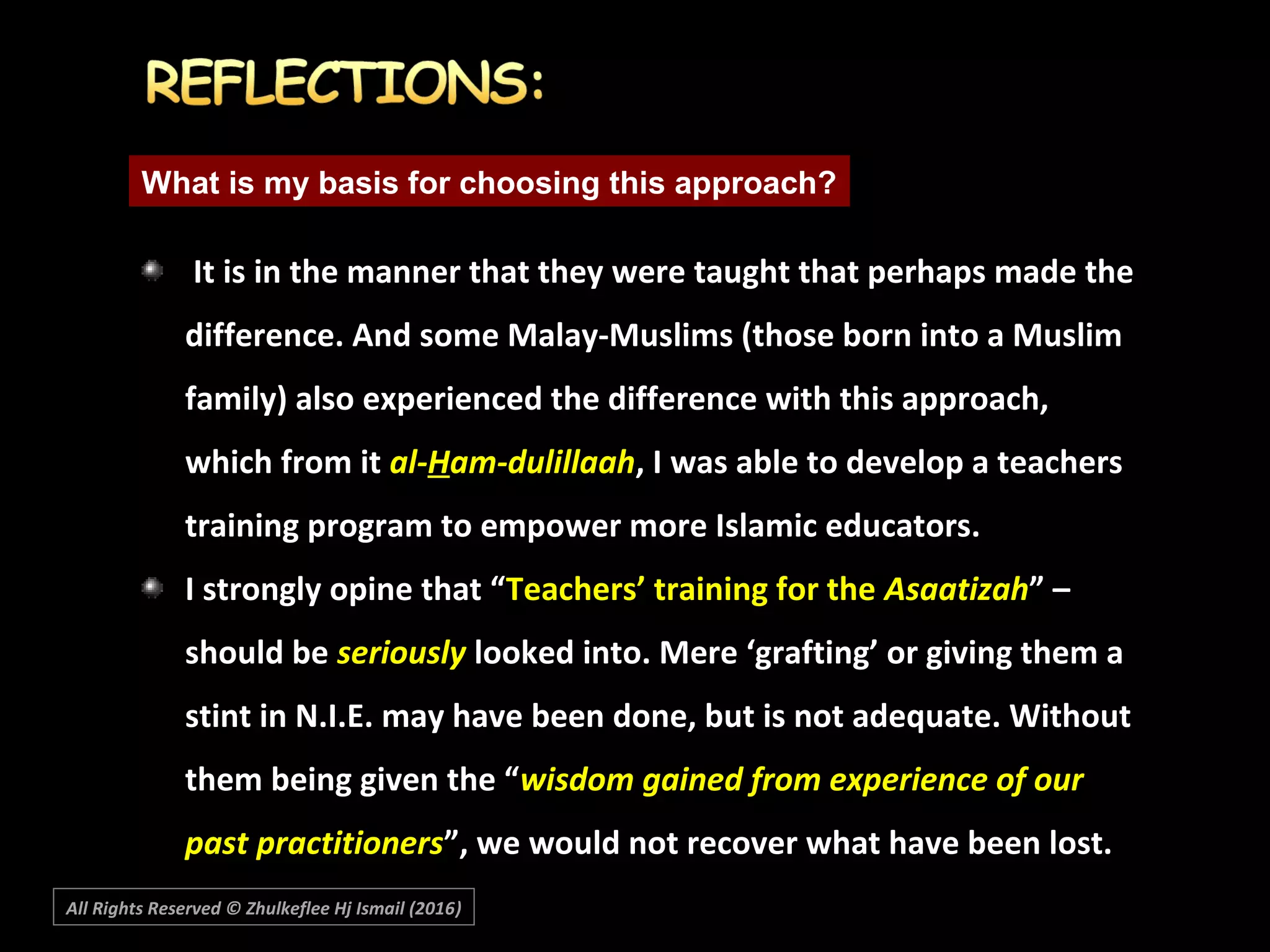 It is in the manner that they were taught that perhaps made theIt is in the manner that they were taught that perhaps made the
difference. And some Malay-Muslims (those born into a Muslimdifference. And some Malay-Muslims (those born into a Muslim
family) also experienced the difference with this approach,family) also experienced the difference with this approach,
which from itwhich from it al-al-HHam-dulillaaham-dulillaah, I was able to develop a teachers, I was able to develop a teachers
training program to empower more Islamic educators.training program to empower more Islamic educators.
I strongly opine that “I strongly opine that “Teachers’ training for theTeachers’ training for the AsaatizahAsaatizah” –” –
should beshould be seriouslyseriously looked into. Mere ‘grafting’ or giving them alooked into. Mere ‘grafting’ or giving them a
stint in N.I.E. may have been done, but is not adequate. Withoutstint in N.I.E. may have been done, but is not adequate. Without
them being given the “them being given the “wisdom gained from experience of ourwisdom gained from experience of our
past practitionerspast practitioners”, we would not recover what have been lost.”, we would not recover what have been lost.
What is my basis for choosing this approach?
All Rights Reserved © Zhulkeflee Hj Ismail (2016))
 