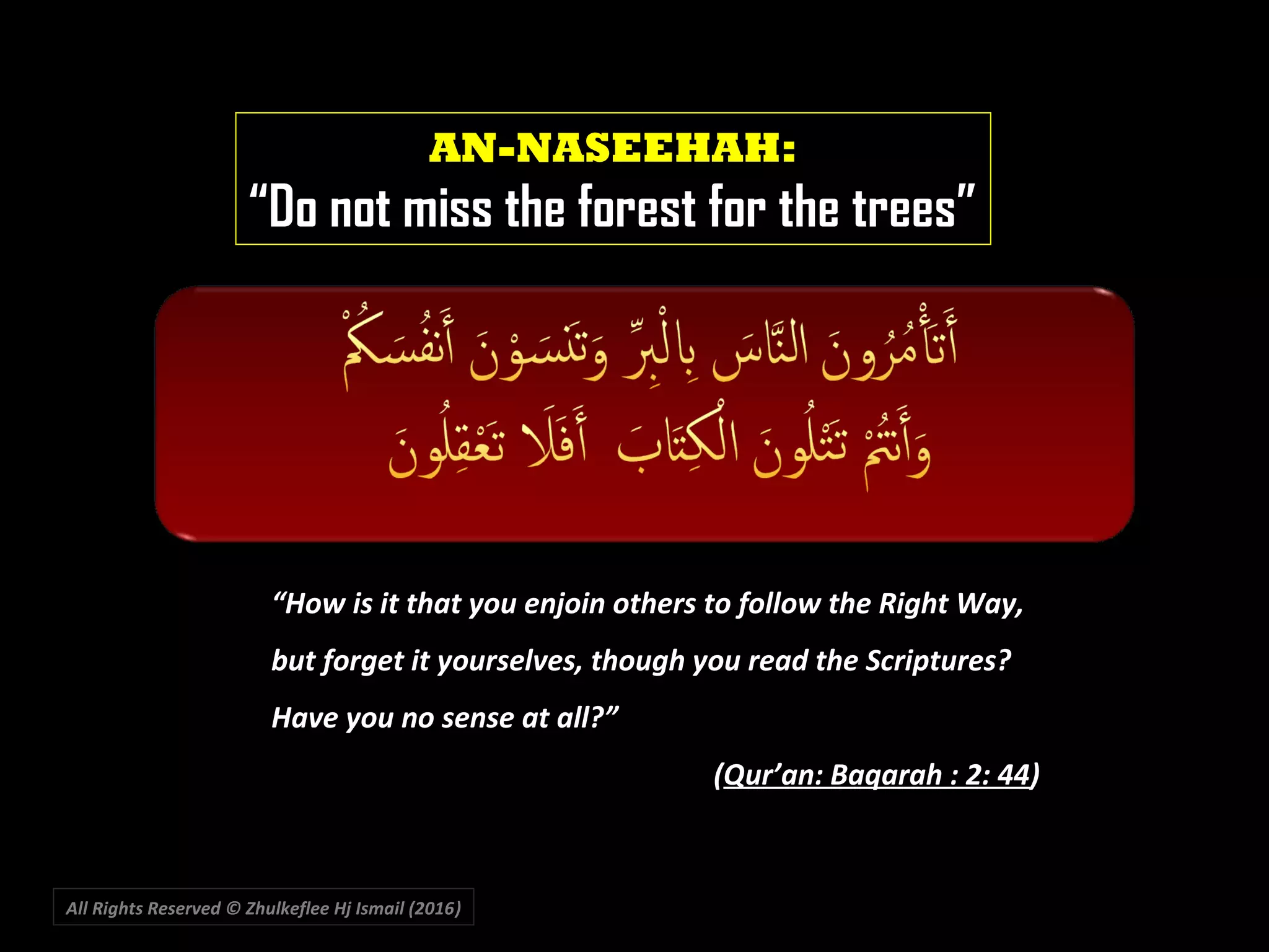 All Rights Reserved © Zhulkeflee Hj Ismail (2016))
AN-NASEEHAH:
“Do not miss the forest for the trees”
“How is it that you enjoin others to follow the Right Way,
but forget it yourselves, though you read the Scriptures?
Have you no sense at all?””
((Qur’an: Baqarah : 2: 44Qur’an: Baqarah : 2: 44))
 