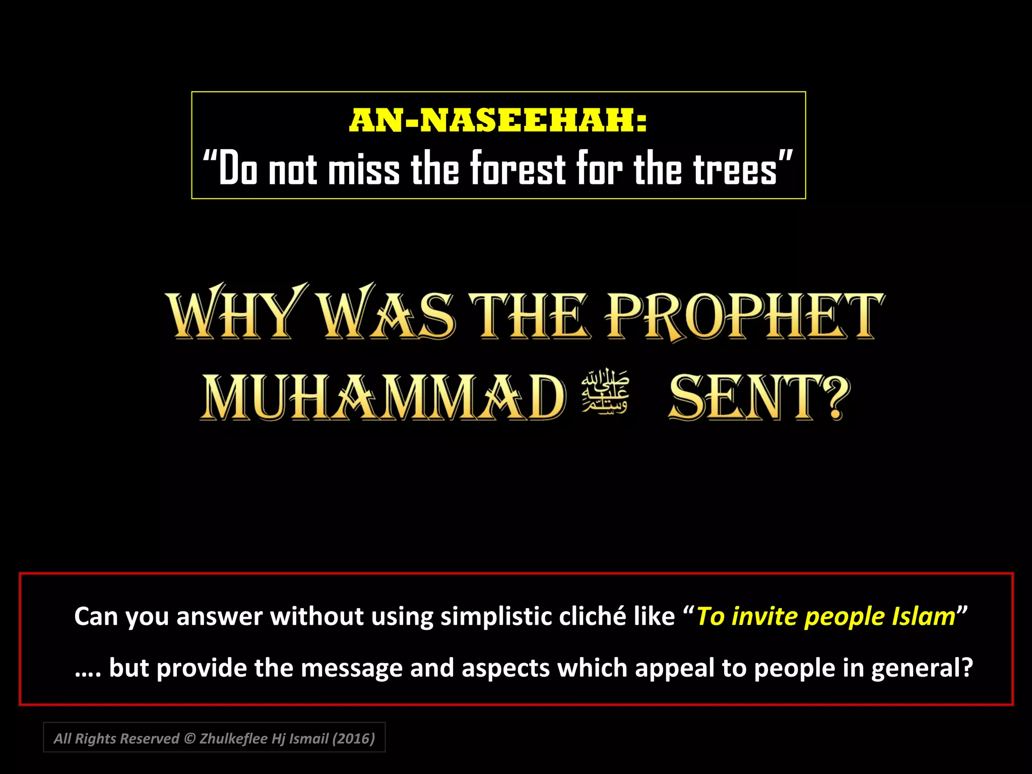 All Rights Reserved © Zhulkeflee Hj Ismail (2016))
AN-NASEEHAH:
“Do not miss the forest for the trees”
Can you answer without using simplistic cliché like “To invite people Islam”
…. but provide the message and aspects which appeal to people in general?
 