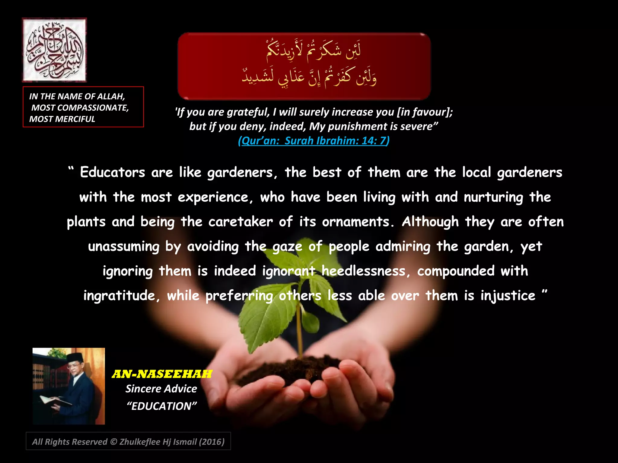 “ Educators are like gardeners, the best of them are the local gardeners
with the most experience, who have been living with and nurturing the
plants and being the caretaker of its ornaments. Although they are often
unassuming by avoiding the gaze of people admiring the garden, yet
ignoring them is indeed ignorant heedlessness, compounded with
ingratitude, while preferring others less able over them is injustice ”
'If you are grateful, I will surely increase you [in favour];
but if you deny, indeed, My punishment is severe”
(Qur’an: Surah Ibrahim: 14: 7)
IN THE NAME OF ALLAH,IN THE NAME OF ALLAH,
MOST COMPASSIONATE,MOST COMPASSIONATE,
MOST MERCIFULMOST MERCIFUL
AN-NASEEHAH
Sincere Advice
“EDUCATION”
All Rights Reserved © Zhulkeflee Hj Ismail (2016))
 