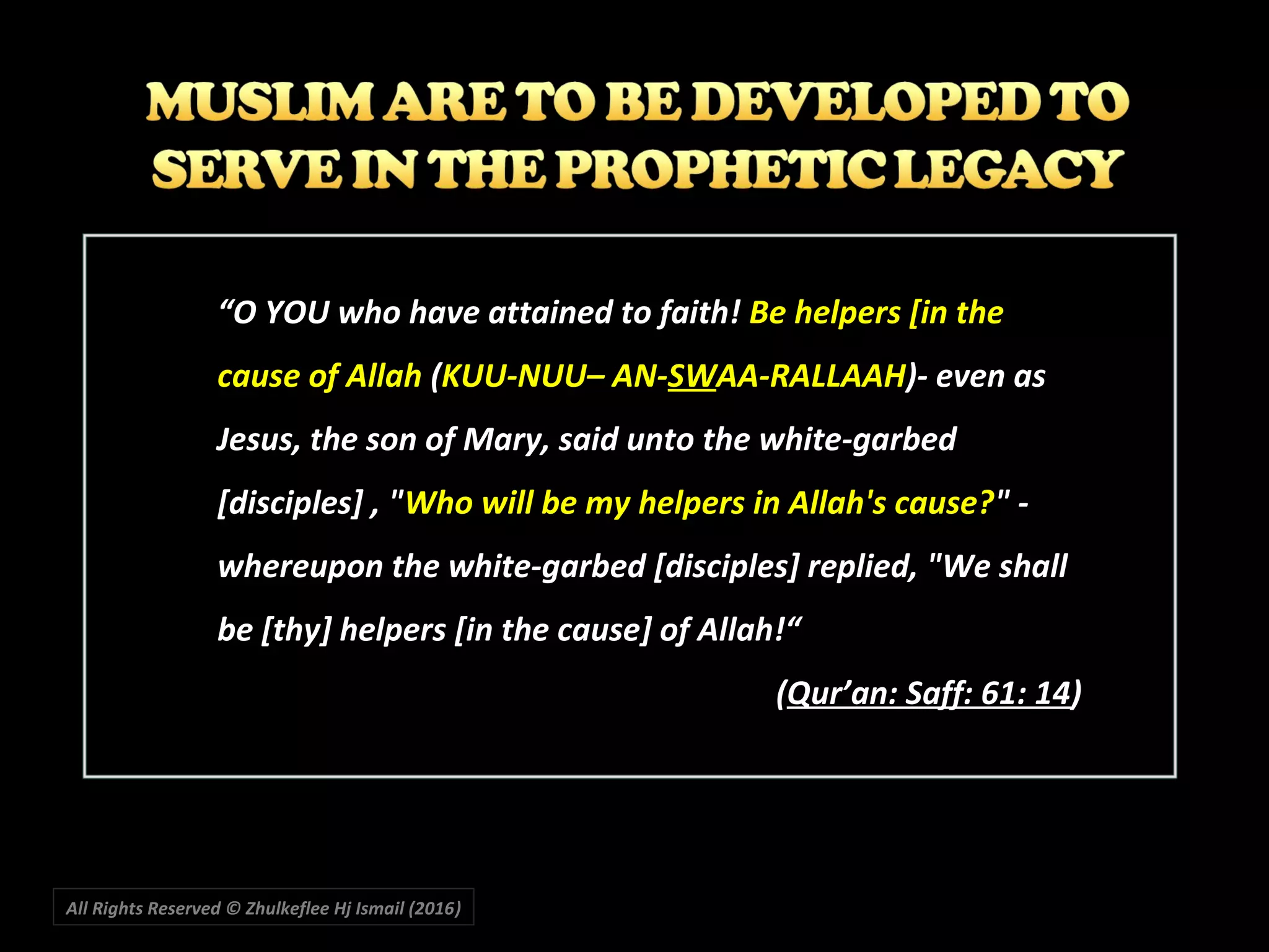 All Rights Reserved © Zhulkeflee Hj Ismail (2016))
“O YOU who have attained to faith! Be helpers [in the
cause of Allah (KUU-NUU– AN-SWAA-RALLAAH)- even as
Jesus, the son of Mary, said unto the white-garbed
[disciples] , "Who will be my helpers in Allah's cause?" -
whereupon the white-garbed [disciples] replied, "We shall
be [thy] helpers [in the cause] of Allah!“
(Qur’an: Saff: 61: 14)
 
