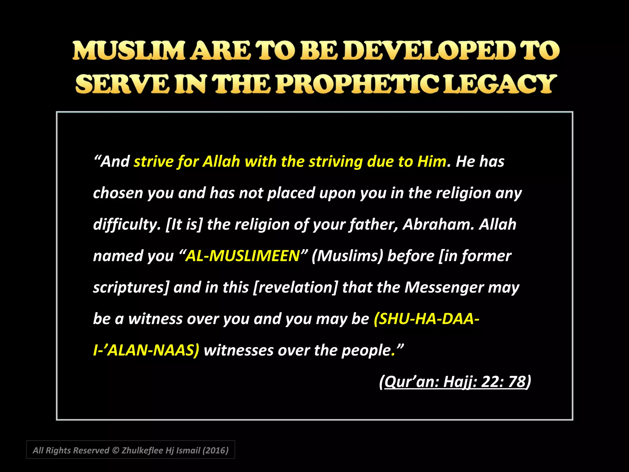 All Rights Reserved © Zhulkeflee Hj Ismail (2016))
““AndAnd strive for Allah with the striving due to Himstrive for Allah with the striving due to Him. He has. He has
chosen you and has not placed upon you in the religion anychosen you and has not placed upon you in the religion any
difficulty. [It is] the religion of your father, Abraham. Allahdifficulty. [It is] the religion of your father, Abraham. Allah
named you “named you “AL-MUSLIMEENAL-MUSLIMEEN” (Muslims) before [in former” (Muslims) before [in former
scriptures] and in this [revelation] that the Messenger mayscriptures] and in this [revelation] that the Messenger may
be a witness over you and you may bebe a witness over you and you may be (SHU-HA-DAA-(SHU-HA-DAA-
I-’ALAN-NAAS)I-’ALAN-NAAS) witnesses over the peoplewitnesses over the people..””
((Qur’an: Hajj: 22: 78Qur’an: Hajj: 22: 78))
 