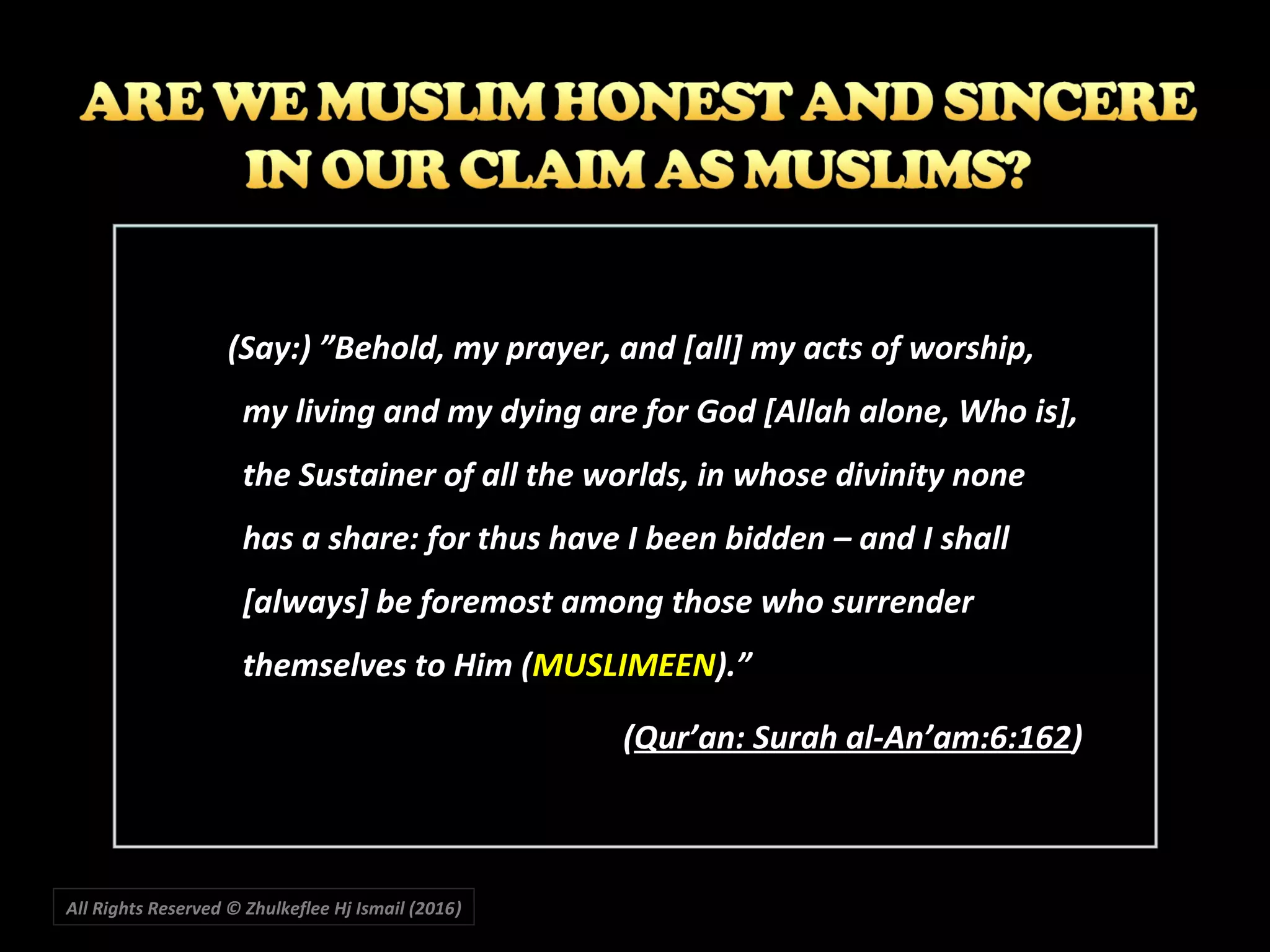 All Rights Reserved © Zhulkeflee Hj Ismail (2016))
(Say:) ”Behold, my prayer, and [all] my acts of worship,
my living and my dying are for God [Allah alone, Who is],
the Sustainer of all the worlds, in whose divinity none
has a share: for thus have I been bidden – and I shall
[always] be foremost among those who surrender
themselves to Him (MUSLIMEEN).”
(Qur’an: Surah al-An’am:6:162)
 
