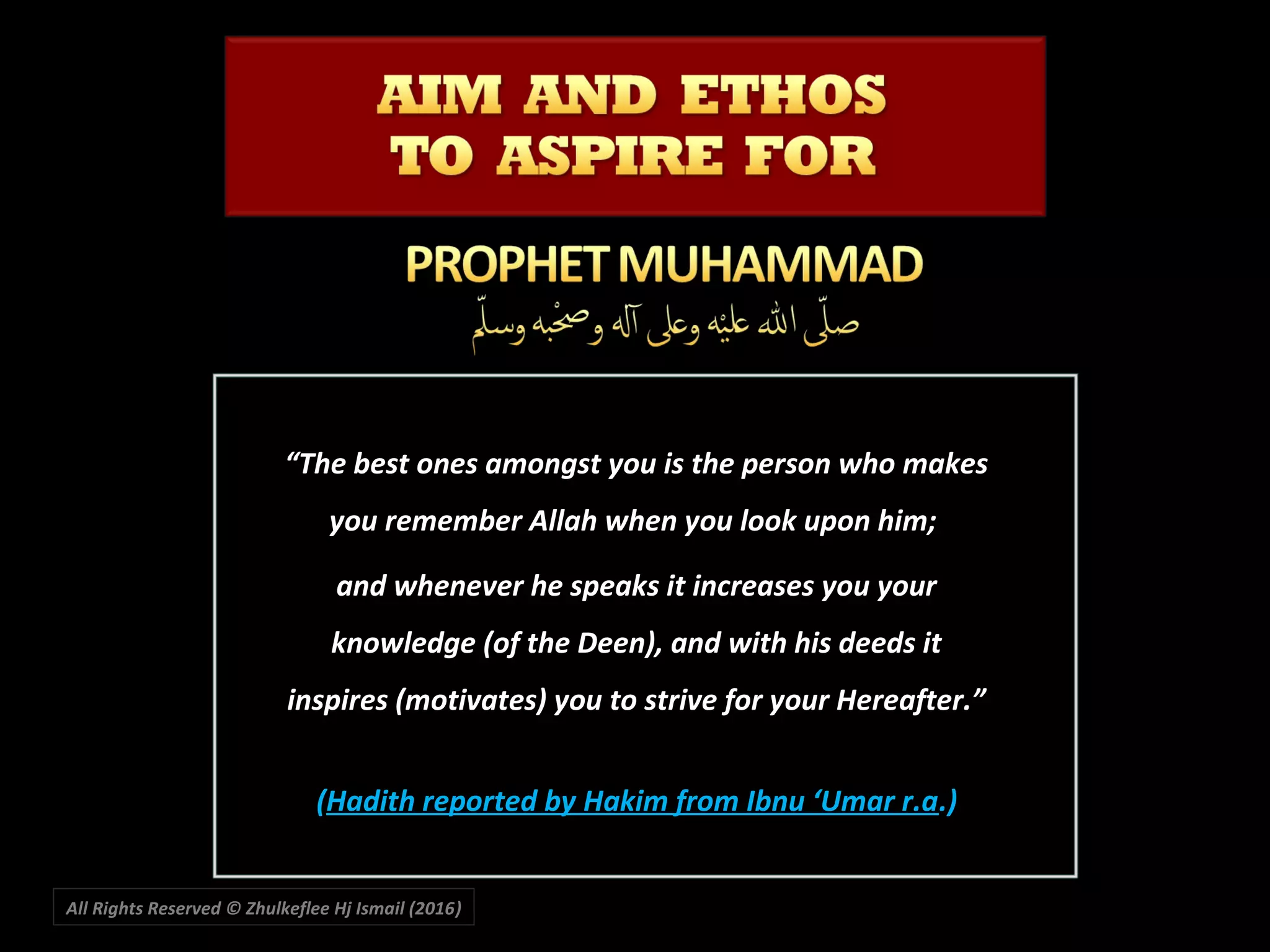 ““The best ones amongst you is the person who makesThe best ones amongst you is the person who makes
you remember Allah when you look upon him;you remember Allah when you look upon him;
and whenever he speaks it increases you yourand whenever he speaks it increases you your
knowledge (of the Deen), and with his deeds itknowledge (of the Deen), and with his deeds it
inspires (motivates) you to strive for your Hereafter.”inspires (motivates) you to strive for your Hereafter.”
((Hadith reported by Hakim from Ibnu ‘Umar r.aHadith reported by Hakim from Ibnu ‘Umar r.a.).)
All Rights Reserved © Zhulkeflee Hj Ismail (2016))
 