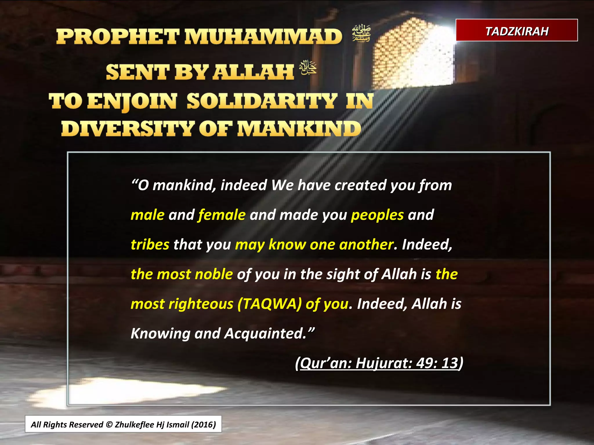 All Rights Reserved © Zhulkeflee Hj Ismail (2016))
TADZKIRAHTADZKIRAH
““O mankind, indeed We have created you from
male and female and made you peoples and
tribes that you may know one another. Indeed,
the most noble of you in the sight of Allah is the
most righteous (TAQWA) of you. Indeed, Allah is
Knowing and Acquainted.””
((Qur’an: Hujurat: 49: 13Qur’an: Hujurat: 49: 13))
 