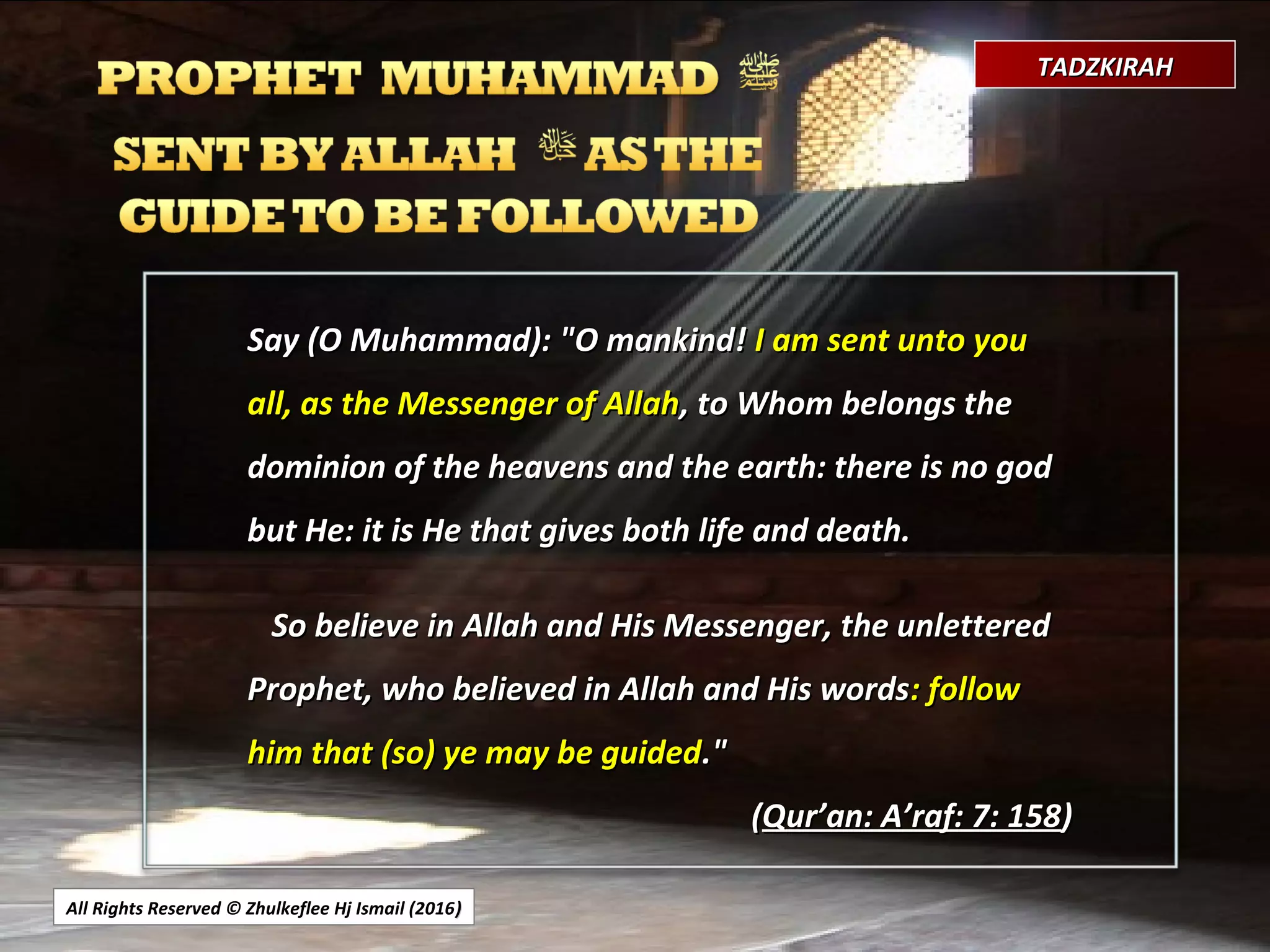 All Rights Reserved © Zhulkeflee Hj Ismail (2016))
TADZKIRAHTADZKIRAH
Say (O Muhammad): "O mankind!Say (O Muhammad): "O mankind! I am sent unto youI am sent unto you
all, as the Messenger of Allahall, as the Messenger of Allah, to Whom belongs the, to Whom belongs the
dominion of the heavens and the earth: there is no goddominion of the heavens and the earth: there is no god
but He: it is He that gives both life and death.but He: it is He that gives both life and death.
So believe in Allah and His Messenger, the unletteredSo believe in Allah and His Messenger, the unlettered
Prophet, who believed in Allah and His wordsProphet, who believed in Allah and His words: follow: follow
him that (so) ye may be guidedhim that (so) ye may be guided."."
((Qur’an: A’raf: 7: 158Qur’an: A’raf: 7: 158))
 