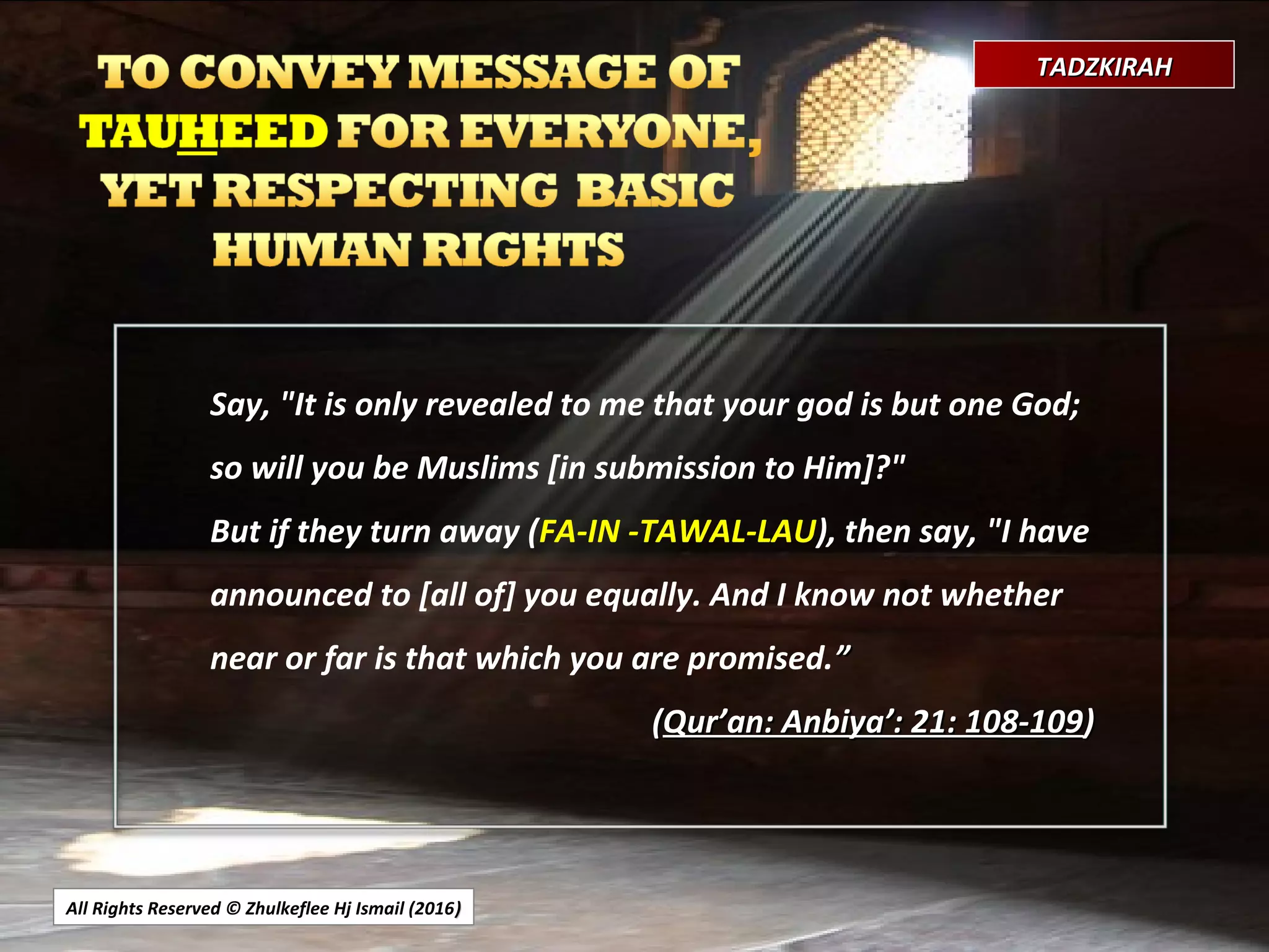 All Rights Reserved © Zhulkeflee Hj Ismail (2016))
TADZKIRAHTADZKIRAH
Say, "It is only revealed to me that your god is but one God;
so will you be Muslims [in submission to Him]?"
But if they turn away (FA-IN -TAWAL-LAU), then say, "I have
announced to [all of] you equally. And I know not whether
near or far is that which you are promised.””
((Qur’an: Anbiya’: 21: 108-109Qur’an: Anbiya’: 21: 108-109))
 