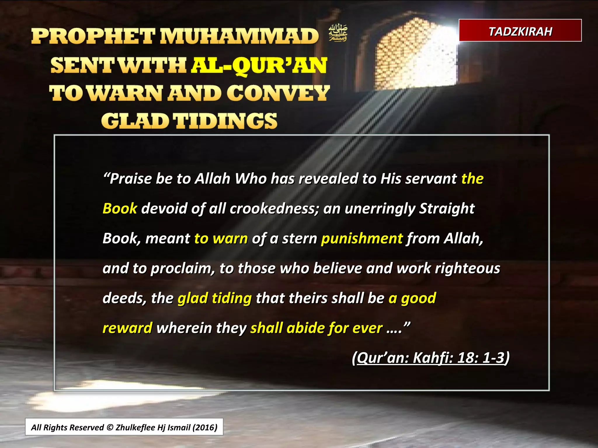 All Rights Reserved © Zhulkeflee Hj Ismail (2016))
TADZKIRAHTADZKIRAH
““Praise be to Allah Who has revealed to His servantPraise be to Allah Who has revealed to His servant thethe
BookBook devoid of all crookedness; an unerringly Straightdevoid of all crookedness; an unerringly Straight
Book, meantBook, meant to warnto warn of a sternof a stern punishmentpunishment from Allah,from Allah,
and to proclaim, to those who believe and work righteousand to proclaim, to those who believe and work righteous
deeds, thedeeds, the glad tidingglad tiding that theirs shall bethat theirs shall be a gooda good
rewardreward wherein theywherein they shall abide for evershall abide for ever ….”….”
((Qur’an: Kahfi: 18: 1-3Qur’an: Kahfi: 18: 1-3))
 