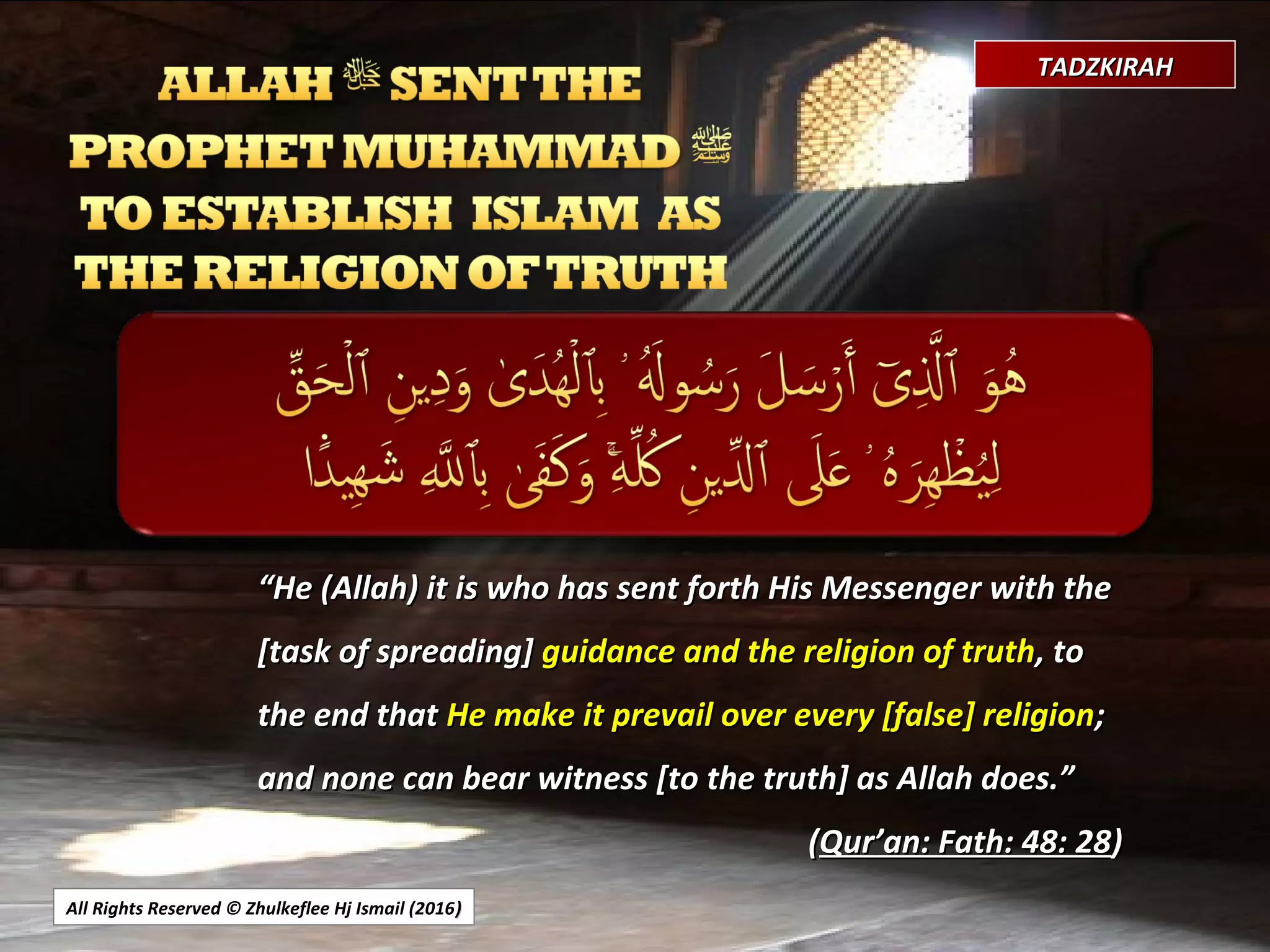 All Rights Reserved © Zhulkeflee Hj Ismail (2016))
TADZKIRAHTADZKIRAH
““He (Allah) it is who has sent forth His Messenger with theHe (Allah) it is who has sent forth His Messenger with the
[task of spreading][task of spreading] guidance and the religion of truthguidance and the religion of truth, to, to
the end thatthe end that He make it prevail over every [false] religionHe make it prevail over every [false] religion;;
and none can bear witness [to the truth] as Allah does.”and none can bear witness [to the truth] as Allah does.”
((Qur’an: Fath: 48: 28Qur’an: Fath: 48: 28))
 