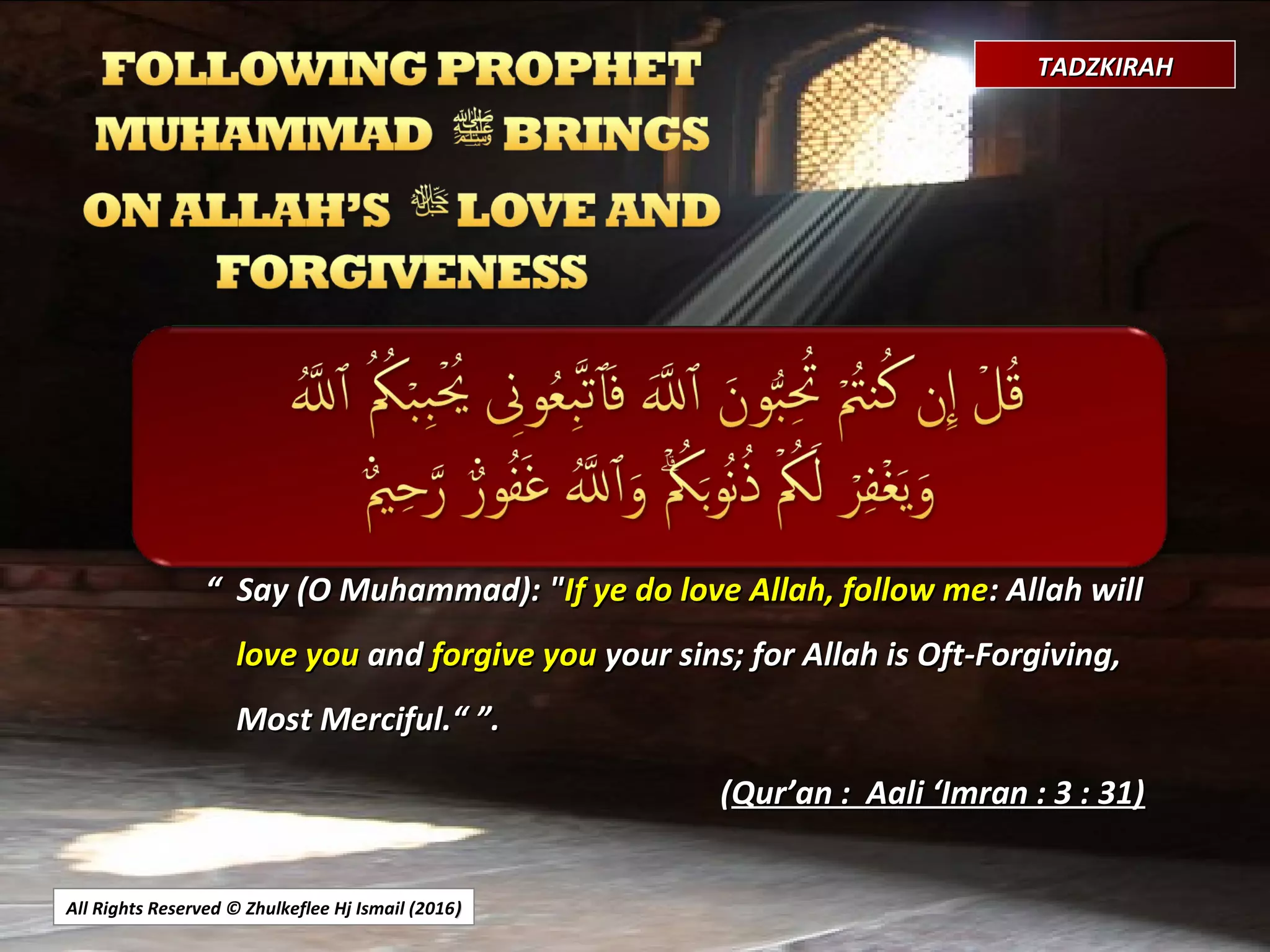 All Rights Reserved © Zhulkeflee Hj Ismail (2016))
TADZKIRAHTADZKIRAH
““ Say (O Muhammad): "Say (O Muhammad): "If ye do love Allah, follow meIf ye do love Allah, follow me: Allah will: Allah will
love youlove you andand forgive youforgive you your sins; for Allah is Oft-Forgiving,your sins; for Allah is Oft-Forgiving,
Most Merciful.“Most Merciful.“ ”.”.
((Qur’an : Aali ‘Imran : 3 : 31)Qur’an : Aali ‘Imran : 3 : 31)
 
