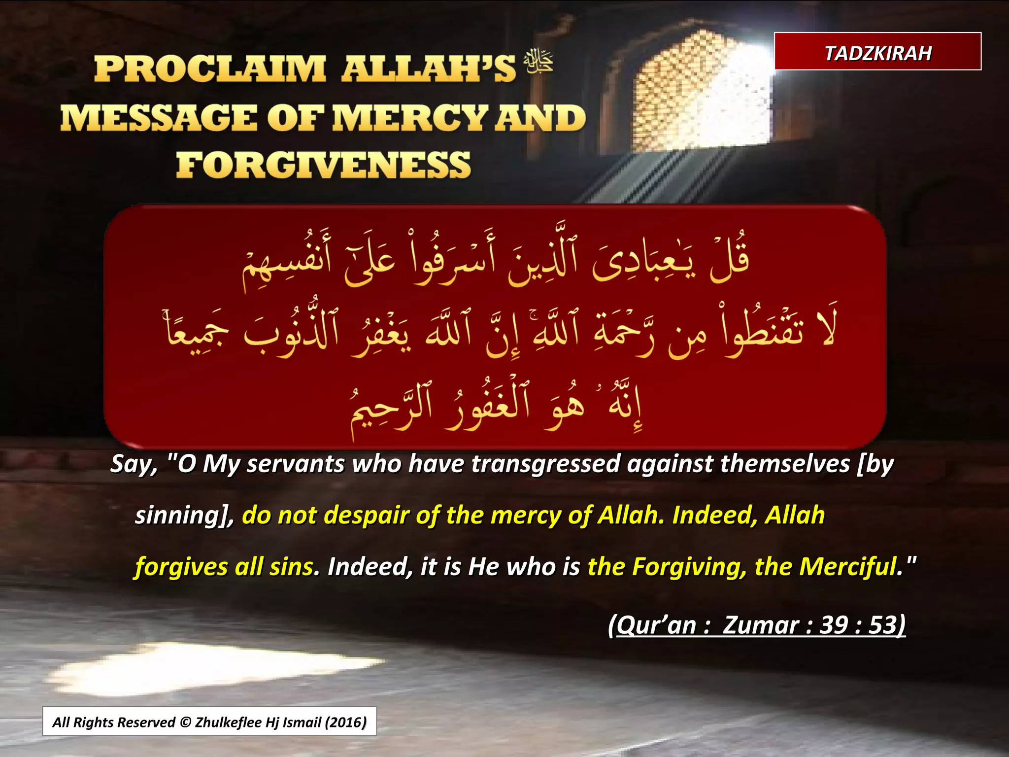 All Rights Reserved © Zhulkeflee Hj Ismail (2016))
TADZKIRAHTADZKIRAH
Say, "O My servants who have transgressed against themselves [bySay, "O My servants who have transgressed against themselves [by
sinning],sinning], do not despair of the mercy of Allah. Indeed, Allahdo not despair of the mercy of Allah. Indeed, Allah
forgives all sinsforgives all sins. Indeed, it is He who is. Indeed, it is He who is the Forgiving, the Mercifulthe Forgiving, the Merciful."."
((Qur’an : Zumar : 39 : 53)Qur’an : Zumar : 39 : 53)
 