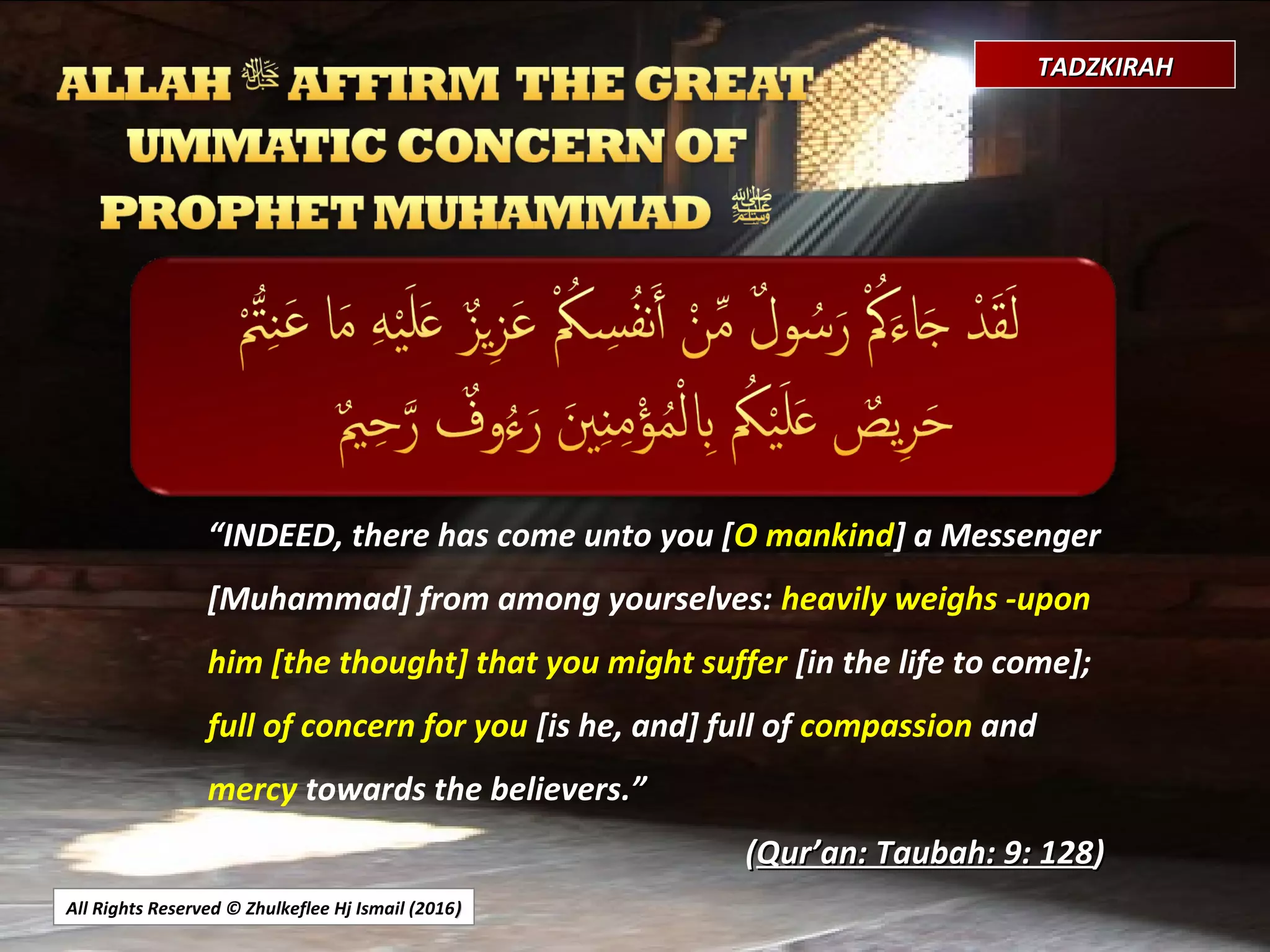 All Rights Reserved © Zhulkeflee Hj Ismail (2016))
TADZKIRAHTADZKIRAH
““INDEED, there has come unto you [O mankind] a Messenger
[Muhammad] from among yourselves: heavily weighs -upon
him [the thought] that you might suffer [in the life to come];
full of concern for you [is he, and] full of compassion and
mercy towards the believers.”.”
((Qur’an: Taubah: 9: 128Qur’an: Taubah: 9: 128))
 