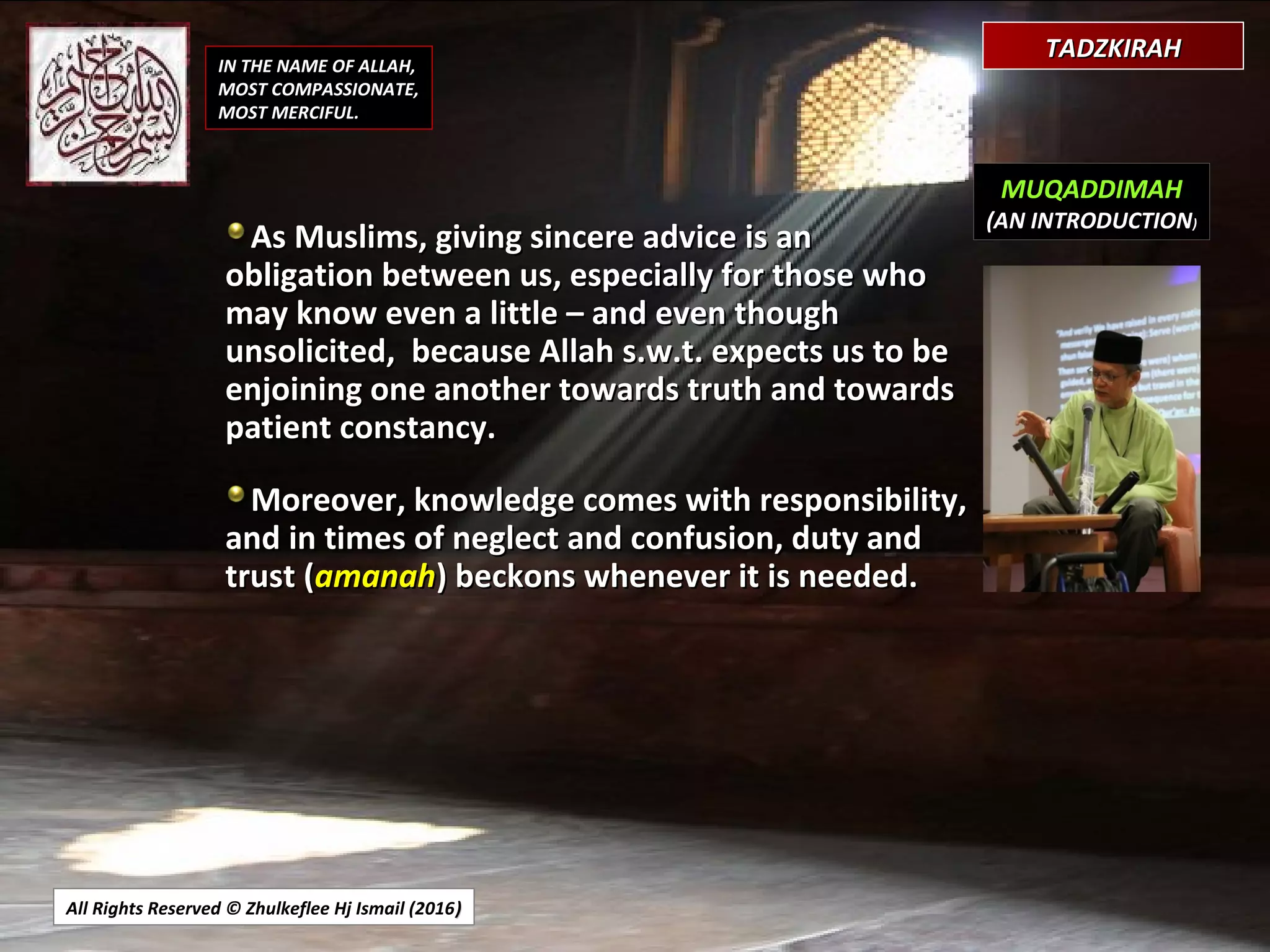 All Rights Reserved © Zhulkeflee Hj Ismail (2016))
IN THE NAME OF ALLAH,
MOST COMPASSIONATE,
MOST MERCIFUL.
MUQADDIMAH
(AN INTRODUCTION)
As Muslims, giving sincere advice is anAs Muslims, giving sincere advice is an
obligation between us, especially for those whoobligation between us, especially for those who
may know even a little – and even thoughmay know even a little – and even though
unsolicited, because Allah s.w.t. expects us to beunsolicited, because Allah s.w.t. expects us to be
enjoining one another towards truth and towardsenjoining one another towards truth and towards
patient constancy.patient constancy.
Moreover, knowledge comes with responsibility,Moreover, knowledge comes with responsibility,
and in times of neglect and confusion, duty andand in times of neglect and confusion, duty and
trust (trust (amanahamanah) beckons whenever it is needed.) beckons whenever it is needed.
TADZKIRAHTADZKIRAH
 