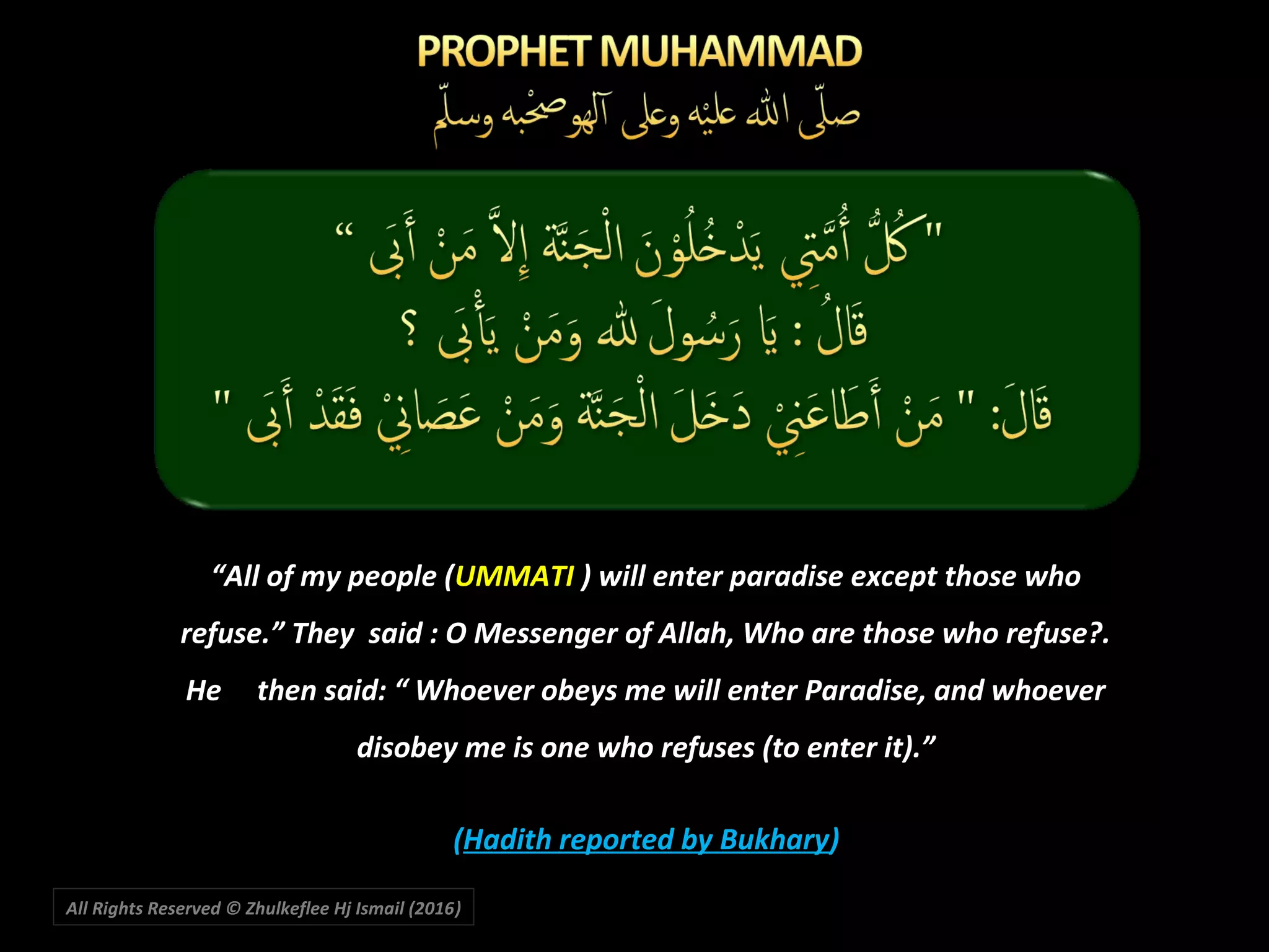 “All of my people (UMMATI ) will enter paradise except those who
refuse.” They said : O Messenger of Allah, Who are those who refuse?.
He then said: “ Whoever obeys me will enter Paradise, and whoever
disobey me is one who refuses (to enter it).”
(Hadith reported by Bukhary)
All Rights Reserved © Zhulkeflee Hj Ismail (2016))
 