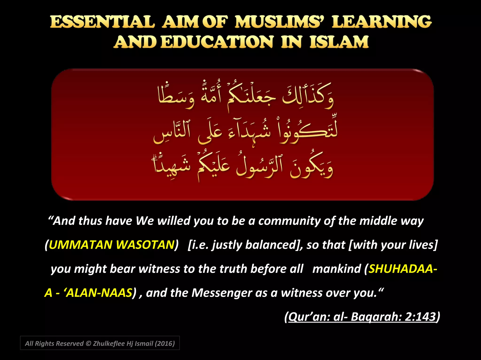 All Rights Reserved © Zhulkeflee Hj Ismail (2016))
““And thus have We willed you to be a community of the middle wayAnd thus have We willed you to be a community of the middle way
((UMMATAN WASOTANUMMATAN WASOTAN) [i.e. justly balanced], so that [with your lives]) [i.e. justly balanced], so that [with your lives]
you might bear witness to the truth before all mankind (you might bear witness to the truth before all mankind (SHUHADAA-SHUHADAA-
A - ‘ALAN-NAASA - ‘ALAN-NAAS) , and the Messenger as a witness over you.“) , and the Messenger as a witness over you.“
((Qur’an: al- Baqarah: 2:143Qur’an: al- Baqarah: 2:143))
 