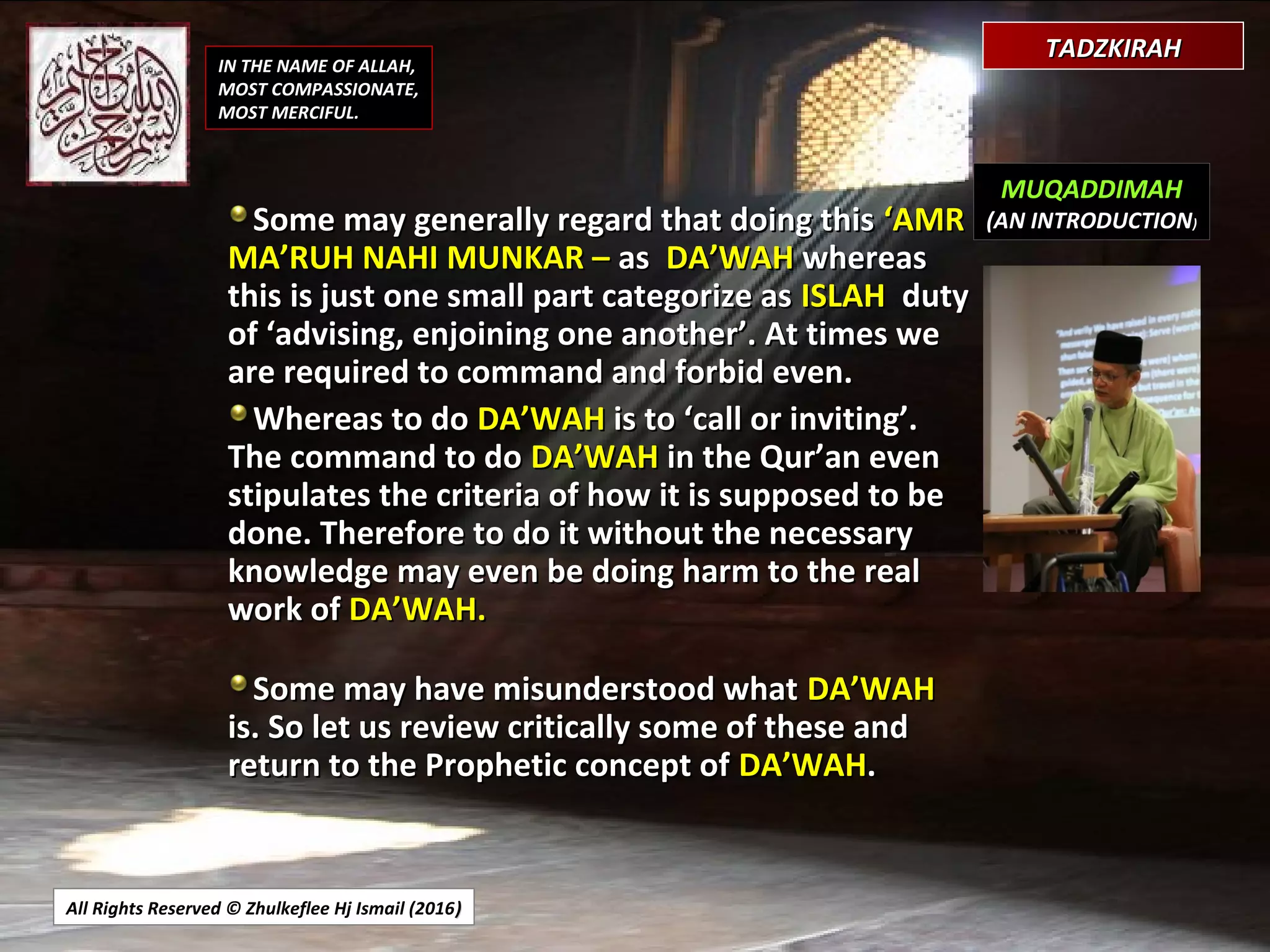 All Rights Reserved © Zhulkeflee Hj Ismail (2016))
IN THE NAME OF ALLAH,
MOST COMPASSIONATE,
MOST MERCIFUL.
MUQADDIMAH
(AN INTRODUCTION)Some may generally regard that doing thisSome may generally regard that doing this ‘AMR‘AMR
MA’RUH NAHI MUNKAR –MA’RUH NAHI MUNKAR – asas DA’WAHDA’WAH whereaswhereas
this is just one small part categorize asthis is just one small part categorize as ISLAHISLAH dutyduty
of ‘advising, enjoining one another’. At times weof ‘advising, enjoining one another’. At times we
are required to command and forbid even.are required to command and forbid even.
Whereas to doWhereas to do DA’WAHDA’WAH is to ‘call or inviting’.is to ‘call or inviting’.
The command to doThe command to do DA’WAHDA’WAH in the Qur’an evenin the Qur’an even
stipulates the criteria of how it is supposed to bestipulates the criteria of how it is supposed to be
done. Therefore to do it without the necessarydone. Therefore to do it without the necessary
knowledge may even be doing harm to the realknowledge may even be doing harm to the real
work ofwork of DA’WAH.DA’WAH.
Some may have misunderstood whatSome may have misunderstood what DA’WAHDA’WAH
is. So let us review critically some of these andis. So let us review critically some of these and
return to the Prophetic concept ofreturn to the Prophetic concept of DA’WAHDA’WAH..
TADZKIRAHTADZKIRAH
 