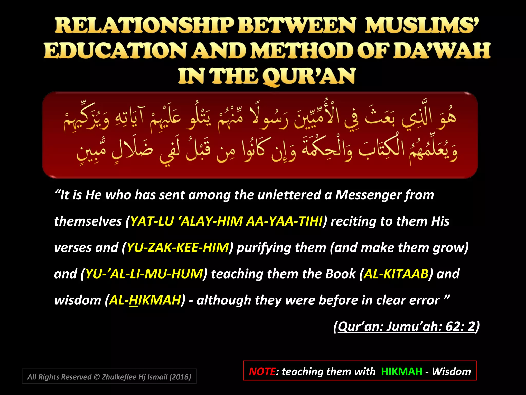 ““It is He who has sent among the unlettered a Messenger fromIt is He who has sent among the unlettered a Messenger from
themselves (themselves (YAT-LU ‘ALAY-HIM AA-YAA-TIHIYAT-LU ‘ALAY-HIM AA-YAA-TIHI) reciting to them His) reciting to them His
verses and (verses and (YU-ZAK-KEE-HIMYU-ZAK-KEE-HIM) purifying them (and make them grow)) purifying them (and make them grow)
and (and (YU-’AL-LI-MU-HUMYU-’AL-LI-MU-HUM) teaching them the Book () teaching them the Book (AL-KITAABAL-KITAAB) and) and
wisdom (wisdom (AL-AL-HHIKMAHIKMAH)) - although they were before in clear error ””
((Qur’an: Jumu’ah: 62: 2Qur’an: Jumu’ah: 62: 2))
NOTENOTE: teaching them with: teaching them with HIKMAHHIKMAH -- WisdomWisdomAll Rights Reserved © Zhulkeflee Hj Ismail (2016))
 
