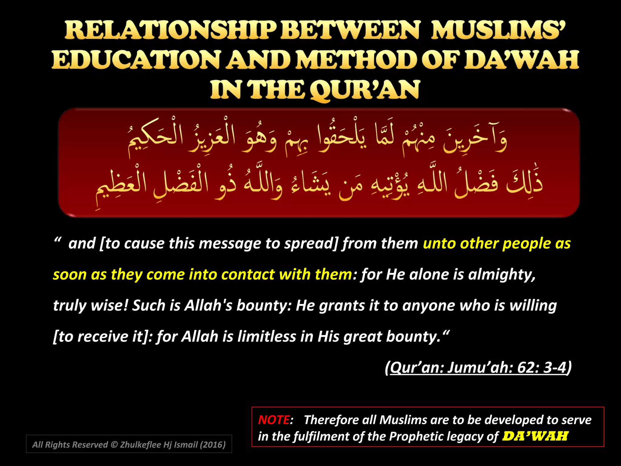 All Rights Reserved © Zhulkeflee Hj Ismail (2016))
“ and [to cause this message to spread] from them unto other people as
soon as they come into contact with them: for He alone is almighty,
truly wise! Such is Allah's bounty: He grants it to anyone who is willing
[to receive it]: for Allah is limitless in His great bounty.“
(Qur’an: Jumu’ah: 62: 3-4)
NOTENOTE:: Therefore all Muslims are to be developed to serveTherefore all Muslims are to be developed to serve
in the fulfilment of the Prophetic legacy ofin the fulfilment of the Prophetic legacy of DA’WAHDA’WAH
 