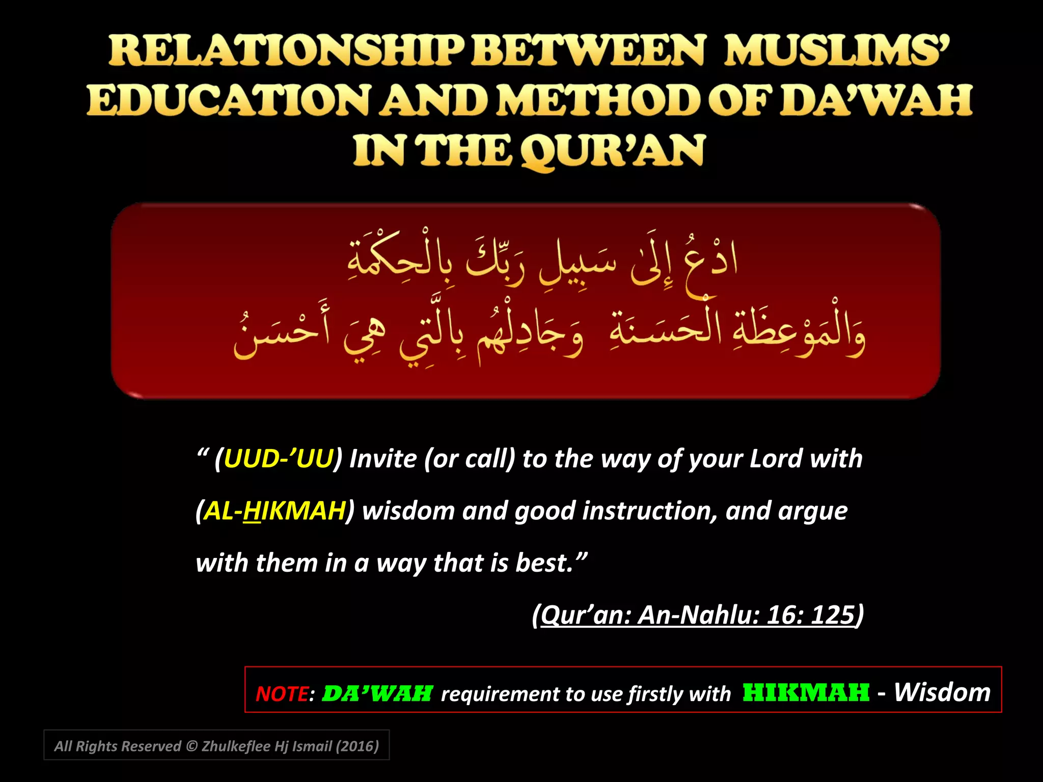 ““ ((UUD-’UUUUD-’UU) Invite (or call) to the way of your Lord with) Invite (or call) to the way of your Lord with
((AL-AL-HHIKMAHIKMAH) wisdom and good instruction, and argue) wisdom and good instruction, and argue
with them in a way that is best.”with them in a way that is best.”
((Qur’an: An-Nahlu: 16: 125Qur’an: An-Nahlu: 16: 125))
NOTENOTE:: DA’WAHDA’WAH requirement to use firstly withrequirement to use firstly with HIKMAHHIKMAH -- WisdomWisdom
All Rights Reserved © Zhulkeflee Hj Ismail (2016))
 