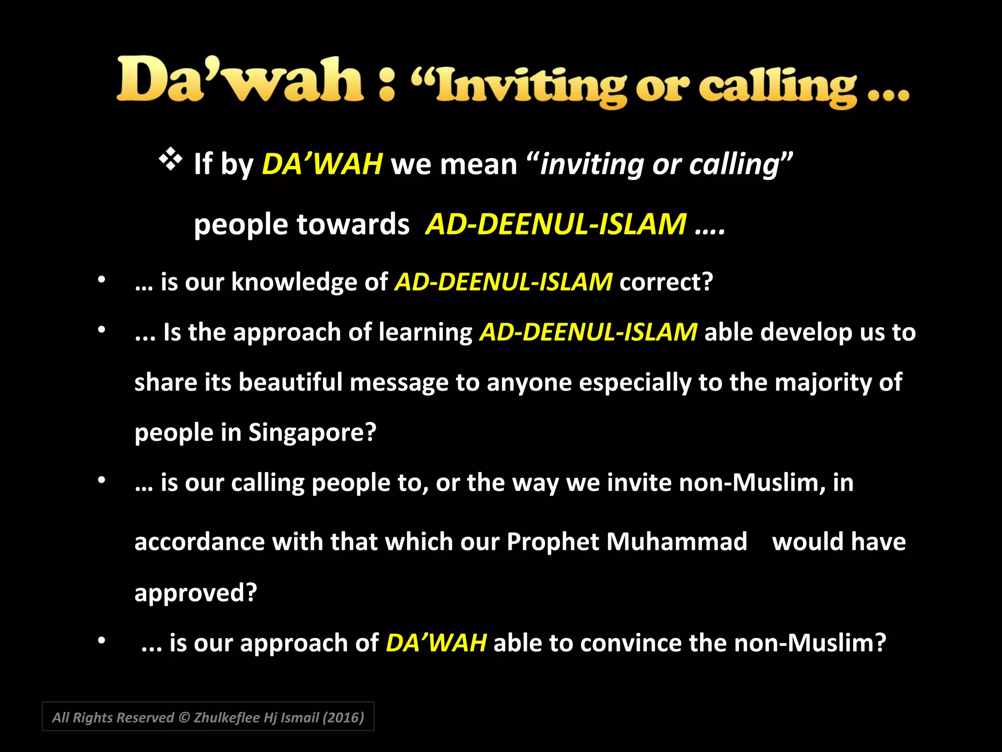  If by DA’WAH we mean “inviting or calling”
people towards AD-DEENUL-ISLAM ….
• … is our knowledge of AD-DEENUL-ISLAM correct?
• ... Is the approach of learning AD-DEENUL-ISLAM able develop us to
share its beautiful message to anyone especially to the majority of
people in Singapore?
• … is our calling people to, or the way we invite non-Muslim, in
accordance with that which our Prophet Muhammad would have
approved?
• ... is our approach of DA’WAH able to convince the non-Muslim?
All Rights Reserved © Zhulkeflee Hj Ismail (2016))
 
