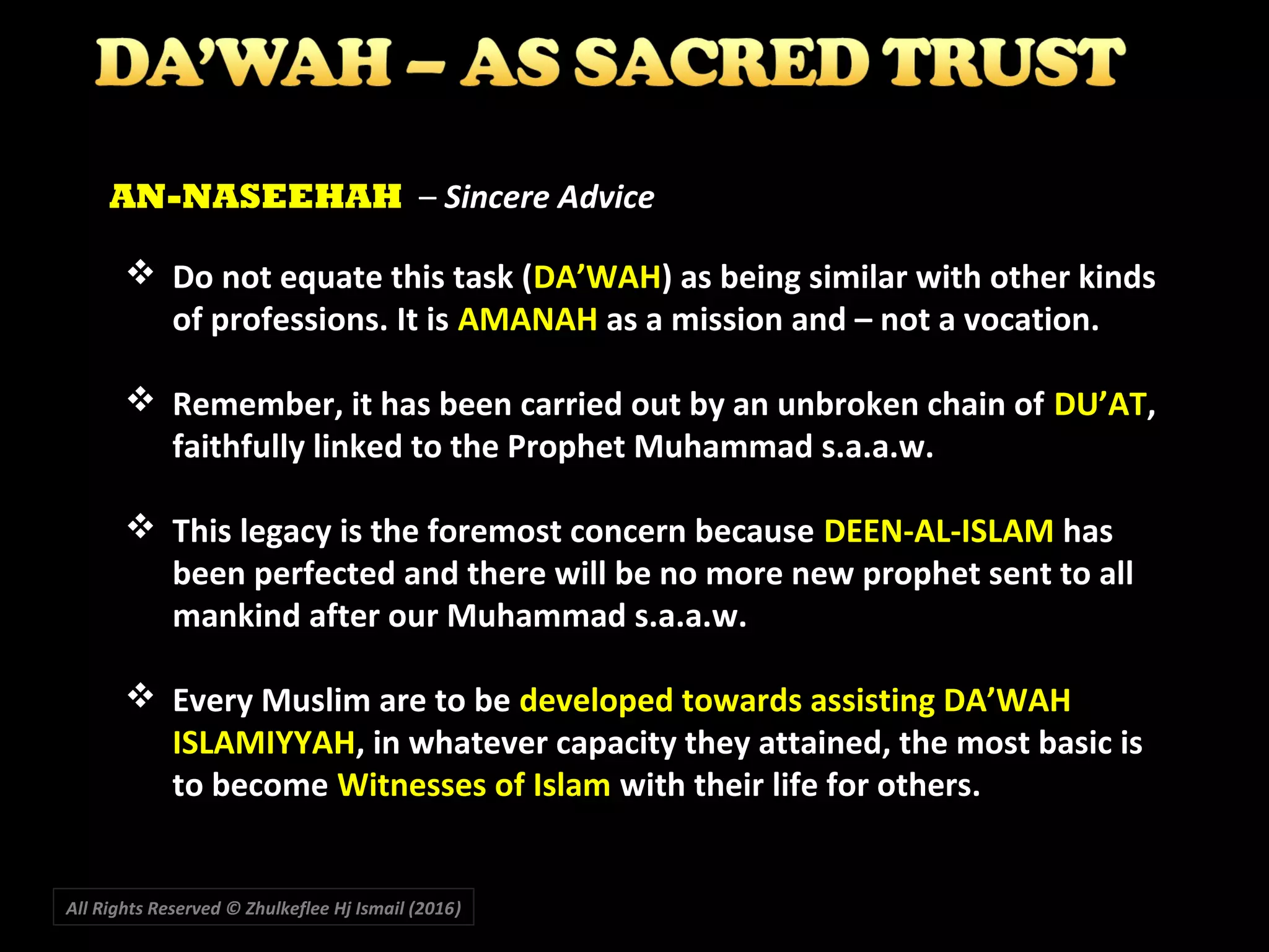  Do not equate this task (DA’WAH) as being similar with other kinds
of professions. It is AMANAH as a mission and – not a vocation.
 Remember, it has been carried out by an unbroken chain of DU’AT,
faithfully linked to the Prophet Muhammad s.a.a.w.
 This legacy is the foremost concern because DEEN-AL-ISLAM has
been perfected and there will be no more new prophet sent to all
mankind after our Muhammad s.a.a.w.
 Every Muslim are to be developed towards assisting DA’WAH
ISLAMIYYAH, in whatever capacity they attained, the most basic is
to become Witnesses of Islam with their life for others.
AN-NASEEHAH – Sincere Advice
All Rights Reserved © Zhulkeflee Hj Ismail (2016))
 