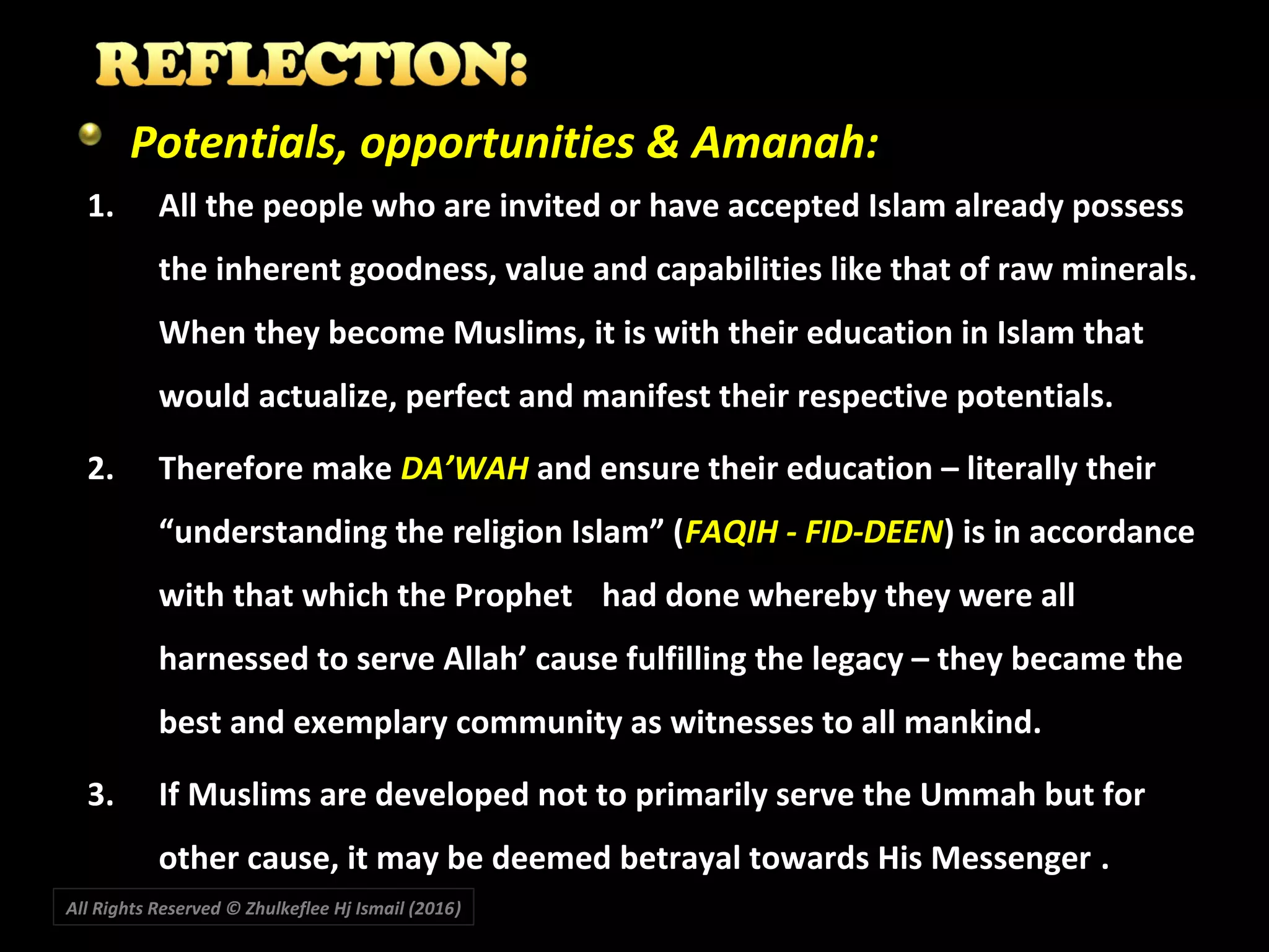 All Rights Reserved © Zhulkeflee Hj Ismail (2016))
Potentials, opportunities & Amanah:
1. All the people who are invited or have accepted Islam already possess
the inherent goodness, value and capabilities like that of raw minerals.
When they become Muslims, it is with their education in Islam that
would actualize, perfect and manifest their respective potentials.
2. Therefore make DA’WAH and ensure their education – literally their
“understanding the religion Islam” (FAQIH - FID-DEEN) is in accordance
with that which the Prophet had done whereby they were all
harnessed to serve Allah’ cause fulfilling the legacy – they became the
best and exemplary community as witnesses to all mankind.
3. If Muslims are developed not to primarily serve the Ummah but for
other cause, it may be deemed betrayal towards His Messenger .
 