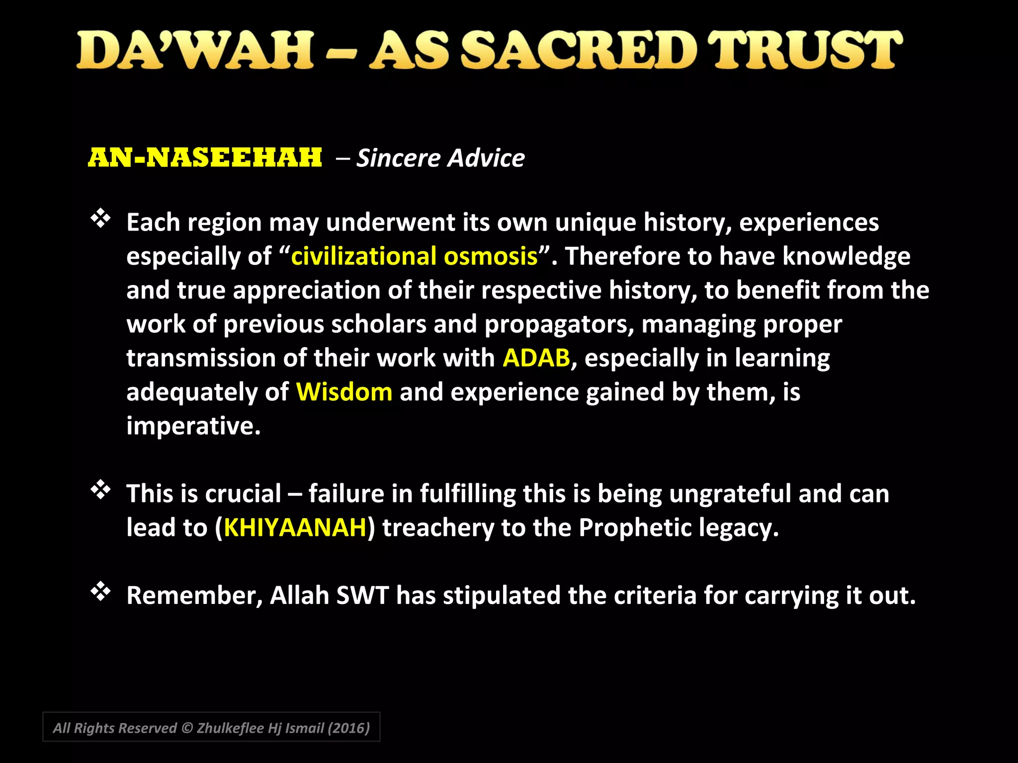  Each region may underwent its own unique history, experiences
especially of “civilizational osmosis”. Therefore to have knowledge
and true appreciation of their respective history, to benefit from the
work of previous scholars and propagators, managing proper
transmission of their work with ADAB, especially in learning
adequately of Wisdom and experience gained by them, is
imperative.
 This is crucial – failure in fulfilling this is being ungrateful and can
lead to (KHIYAANAH) treachery to the Prophetic legacy.
 Remember, Allah SWT has stipulated the criteria for carrying it out.
AN-NASEEHAH – Sincere Advice
All Rights Reserved © Zhulkeflee Hj Ismail (2016))
 