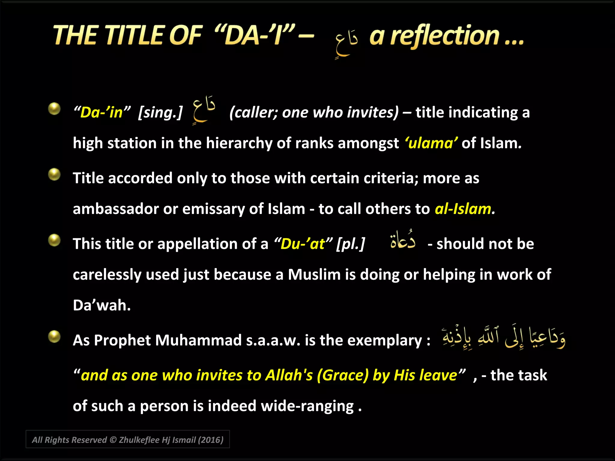 ““Da-’inDa-’in” [sing.] (caller; one who invites) –” [sing.] (caller; one who invites) – title indicating atitle indicating a
high station in the hierarchy of ranks amongsthigh station in the hierarchy of ranks amongst ‘ulama’‘ulama’ of Islamof Islam..
Title accorded only to those with certain criteria; more asTitle accorded only to those with certain criteria; more as
ambassador or emissary of Islam - to call others toambassador or emissary of Islam - to call others to al-Islamal-Islam..
This title or appellation of aThis title or appellation of a ““Du-’atDu-’at” [pl.]” [pl.] - should not be- should not be
carelessly used just because a Muslim is doing or helping in work ofcarelessly used just because a Muslim is doing or helping in work of
Da’wah.Da’wah.
As Prophet Muhammad s.a.a.w. is the exemplary :As Prophet Muhammad s.a.a.w. is the exemplary :
““and as one who invites to Allah's (Grace) by His leaveand as one who invites to Allah's (Grace) by His leave”” , - the task, - the task
of such a person is indeed wide-ranging .of such a person is indeed wide-ranging .
All Rights Reserved © Zhulkeflee Hj Ismail (2016))
 