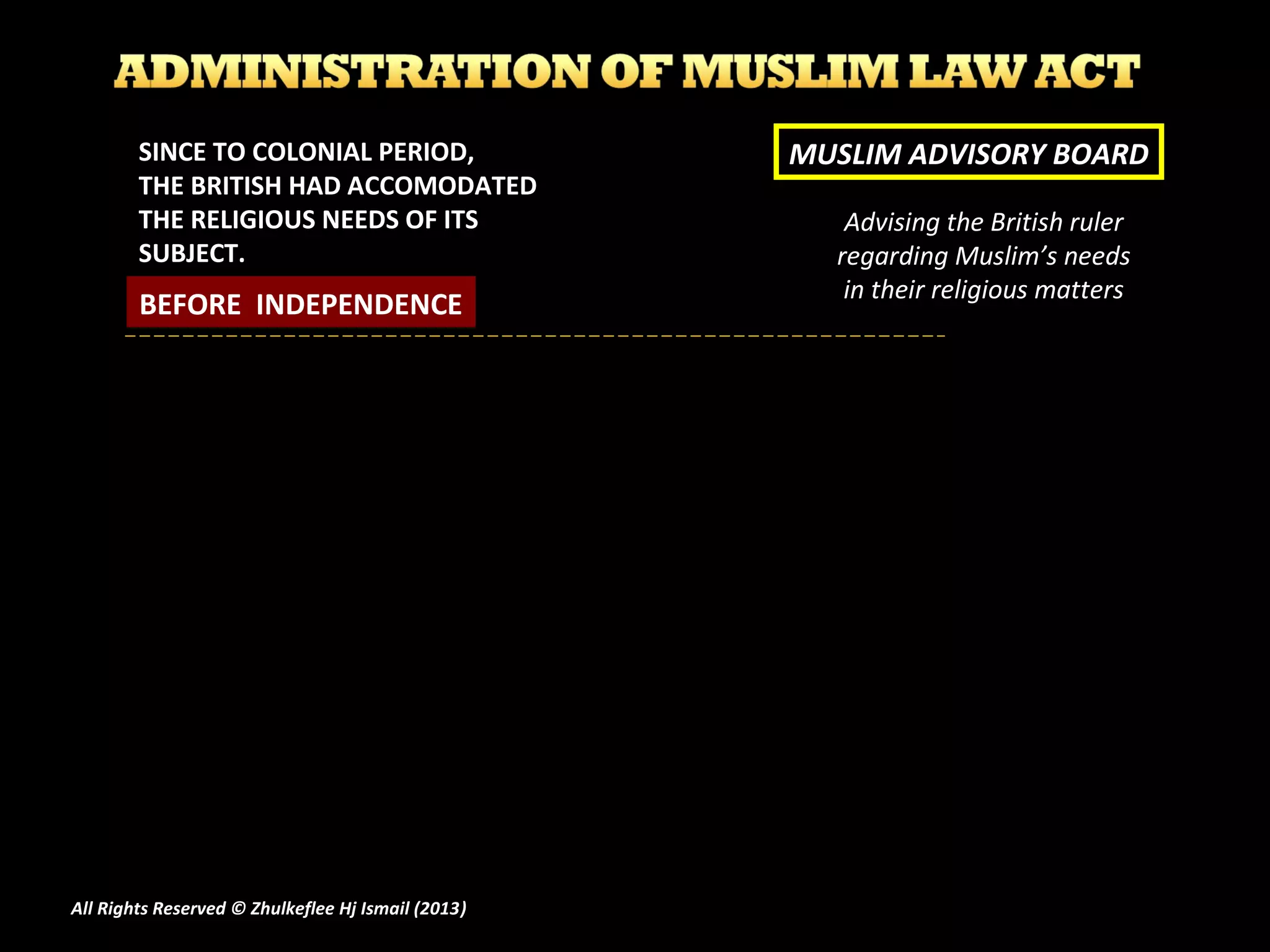 Advising the British ruler
regarding Muslim’s needs
in their religious matters
MUSLIM ADVISORY BOARDSINCE TO COLONIAL PERIOD,
THE BRITISH HAD ACCOMODATED
THE RELIGIOUS NEEDS OF ITS
SUBJECT.
BEFORE INDEPENDENCE
All Rights Reserved © Zhulkeflee Hj Ismail (2013))
 
