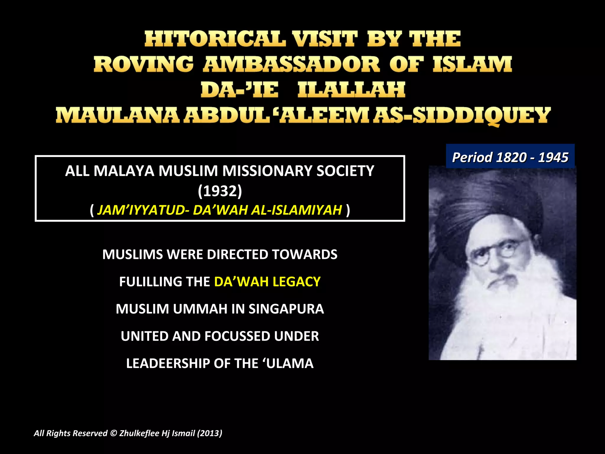 ALL MALAYA MUSLIM MISSIONARY SOCIETY
(1932)
( JAM’IYYATUD- DA’WAH AL-ISLAMIYAH )
Period 1820 - 1945Period 1820 - 1945
All Rights Reserved © Zhulkeflee Hj Ismail (2013))
MUSLIMS WERE DIRECTED TOWARDS
FULILLING THE DA’WAH LEGACY
MUSLIM UMMAH IN SINGAPURA
UNITED AND FOCUSSED UNDER
LEADEERSHIP OF THE ‘ULAMA
 