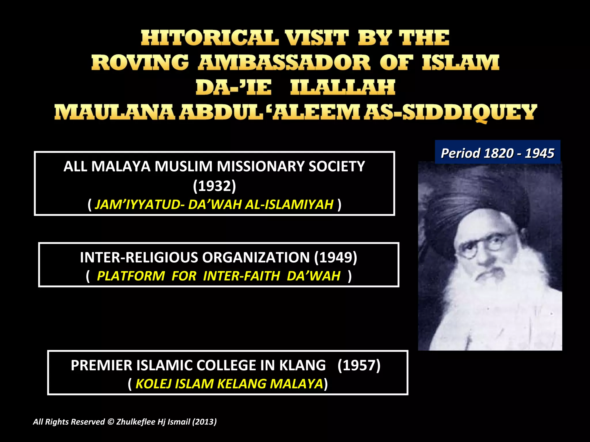 ALL MALAYA MUSLIM MISSIONARY SOCIETY
(1932)
( JAM’IYYATUD- DA’WAH AL-ISLAMIYAH )
INTER-RELIGIOUS ORGANIZATION (1949)
( PLATFORM FOR INTER-FAITH DA’WAH )
PREMIER ISLAMIC COLLEGE IN KLANG (1957)
( KOLEJ ISLAM KELANG MALAYA)
Period 1820 - 1945Period 1820 - 1945
All Rights Reserved © Zhulkeflee Hj Ismail (2013))
 