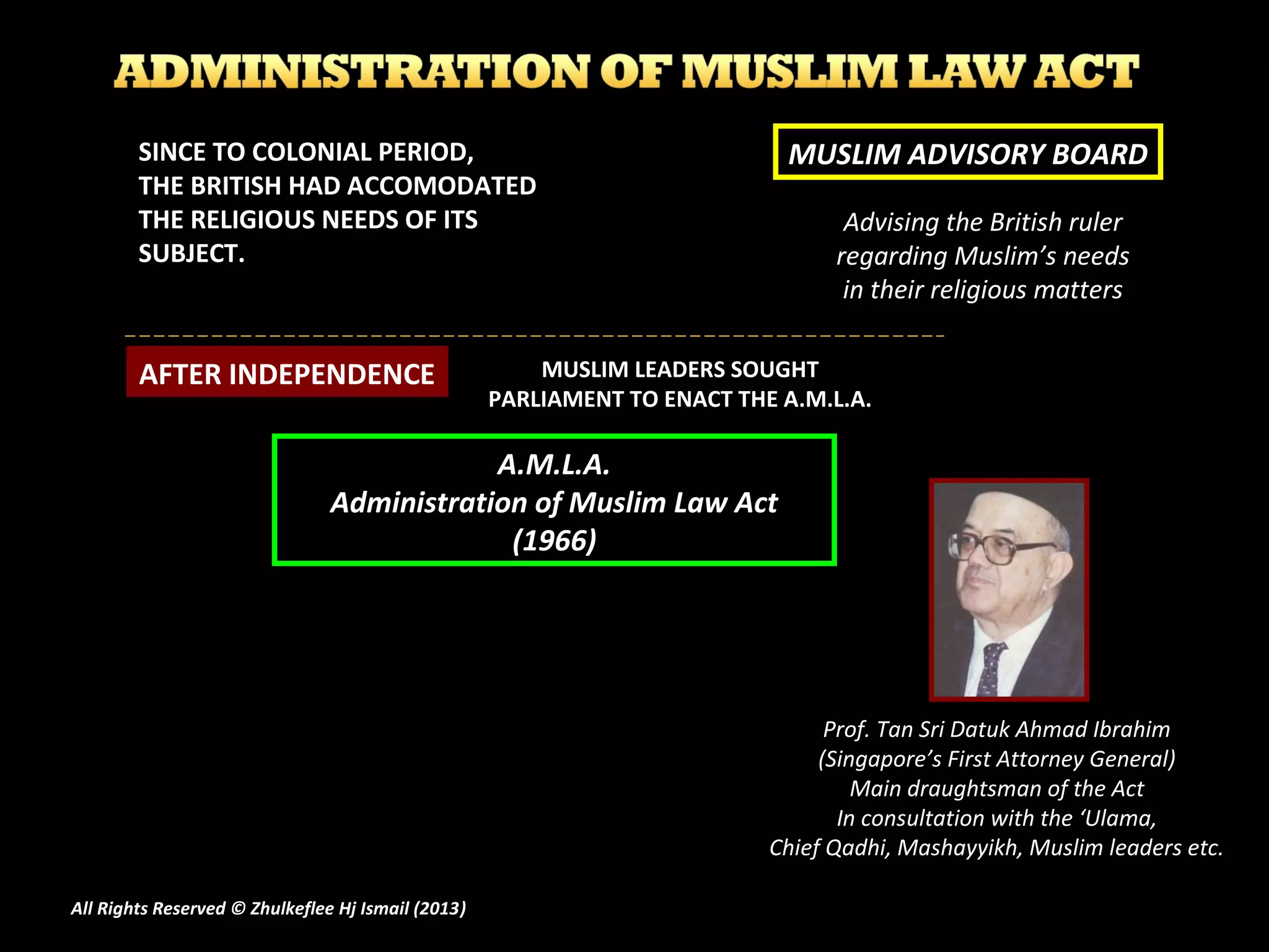 Advising the British ruler
regarding Muslim’s needs
in their religious matters
MUSLIM ADVISORY BOARDSINCE TO COLONIAL PERIOD,
THE BRITISH HAD ACCOMODATED
THE RELIGIOUS NEEDS OF ITS
SUBJECT.
AFTER INDEPENDENCE MUSLIM LEADERS SOUGHT
PARLIAMENT TO ENACT THE A.M.L.A.
A.M.L.A.
Administration of Muslim Law Act
(1966)
Prof. Tan Sri Datuk Ahmad IbrahimProf. Tan Sri Datuk Ahmad Ibrahim
(Singapore’s First Attorney General)(Singapore’s First Attorney General)
Main draughtsman of the ActMain draughtsman of the Act
In consultation with the ‘Ulama,In consultation with the ‘Ulama,
Chief Qadhi, Mashayyikh, Muslim leaders etc.Chief Qadhi, Mashayyikh, Muslim leaders etc.
All Rights Reserved © Zhulkeflee Hj Ismail (2013))
 