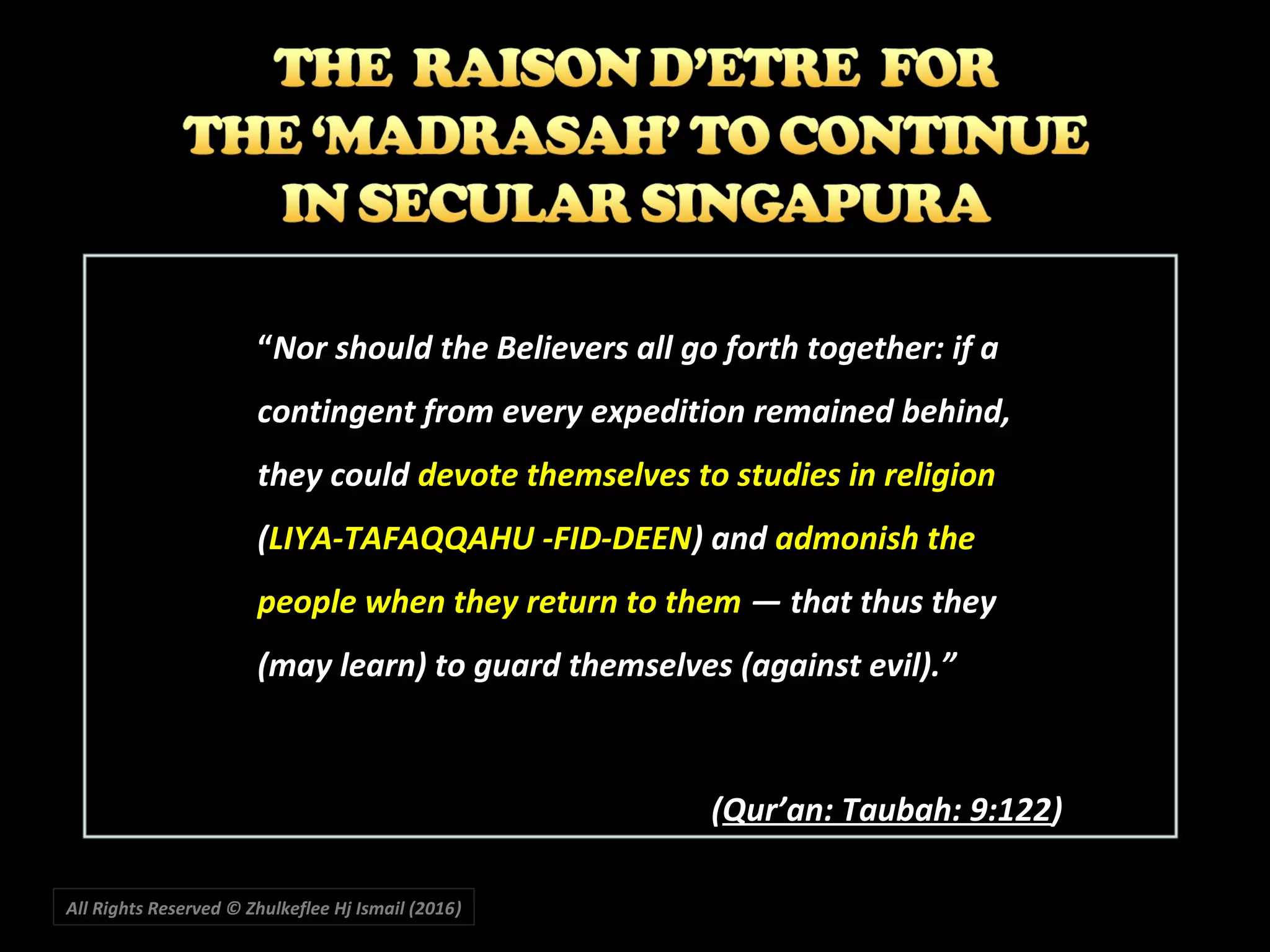 All Rights Reserved © Zhulkeflee Hj Ismail (2016))
““Nor should the Believers all go forth together: if aNor should the Believers all go forth together: if a
contingent from every expedition remained behind,contingent from every expedition remained behind,
they couldthey could devote themselves to studies in religiondevote themselves to studies in religion
((LIYA-TAFAQQAHU -FID-DEENLIYA-TAFAQQAHU -FID-DEEN) and) and admonish theadmonish the
people when they return to thempeople when they return to them ― that thus they― that thus they
(may learn) to guard themselves (against evil).”(may learn) to guard themselves (against evil).”
((Qur’an: Taubah: 9:122Qur’an: Taubah: 9:122))
 