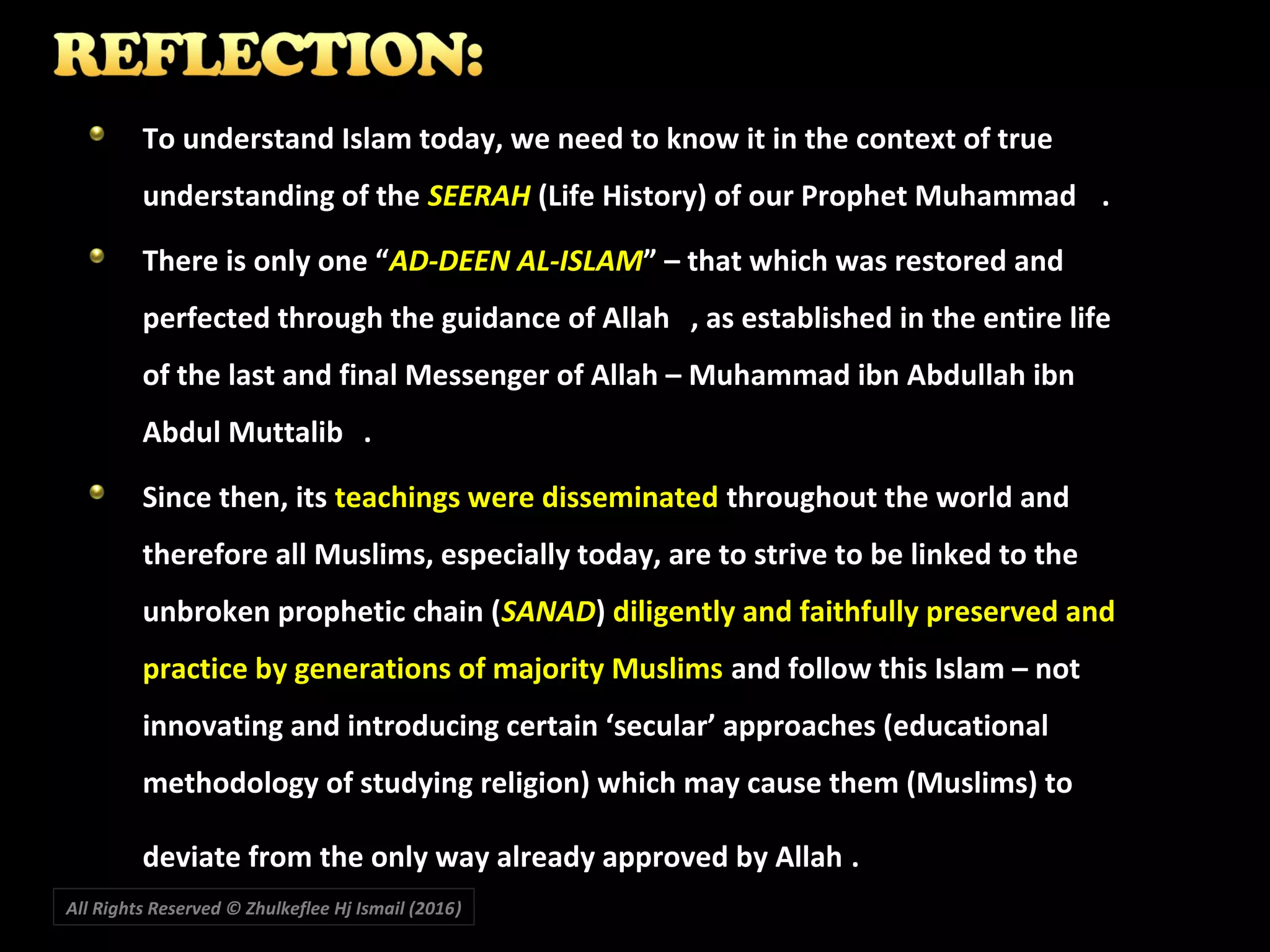 To understand Islam today, we need to know it in the context of trueTo understand Islam today, we need to know it in the context of true
understanding of theunderstanding of the SEERAHSEERAH (Life History) of our Prophet Muhammad(Life History) of our Prophet Muhammad ..
There is only one “There is only one “AD-DEEN AL-ISLAMAD-DEEN AL-ISLAM” – that which was restored and” – that which was restored and
perfected through the guidance of Allahperfected through the guidance of Allah , as established in the entire life, as established in the entire life
of the last and final Messenger of Allah – Muhammad ibn Abdullah ibnof the last and final Messenger of Allah – Muhammad ibn Abdullah ibn
Abdul MuttalibAbdul Muttalib ..
Since then, itsSince then, its teachings were disseminatedteachings were disseminated throughout the world andthroughout the world and
therefore all Muslims, especially today, are to strive to be linked to thetherefore all Muslims, especially today, are to strive to be linked to the
unbroken prophetic chain (unbroken prophetic chain (SANADSANAD)) diligently and faithfully preserved anddiligently and faithfully preserved and
practice by generations of majority Muslimspractice by generations of majority Muslims and follow this Islam – notand follow this Islam – not
innovating and introducing certain ‘secular’ approaches (educationalinnovating and introducing certain ‘secular’ approaches (educational
methodology of studying religion) which may cause them (Muslims) tomethodology of studying religion) which may cause them (Muslims) to
deviate from the only way already approved by Allahdeviate from the only way already approved by Allah ..
All Rights Reserved © Zhulkeflee Hj Ismail (2016))
 