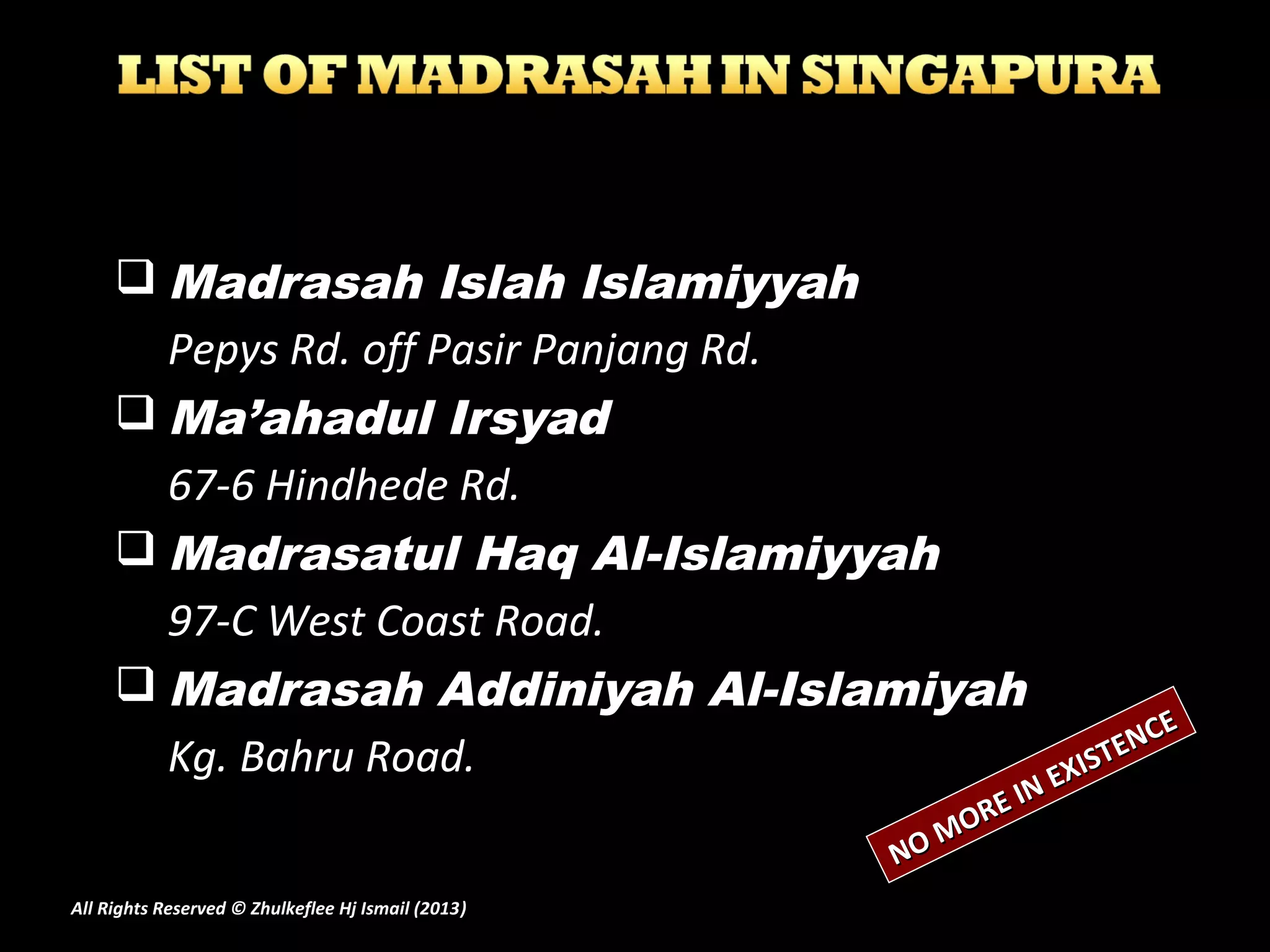  Madrasah Islah Islamiyyah
Pepys Rd. off Pasir Panjang Rd.
 Ma’ahadul Irsyad
67-6 Hindhede Rd.
 Madrasatul Haq Al-Islamiyyah
97-C West Coast Road.
 Madrasah Addiniyah Al-Islamiyah
Kg. Bahru Road.
NO MORE IN EXISTENCE
NO MORE IN EXISTENCE
All Rights Reserved © Zhulkeflee Hj Ismail (2013))
 