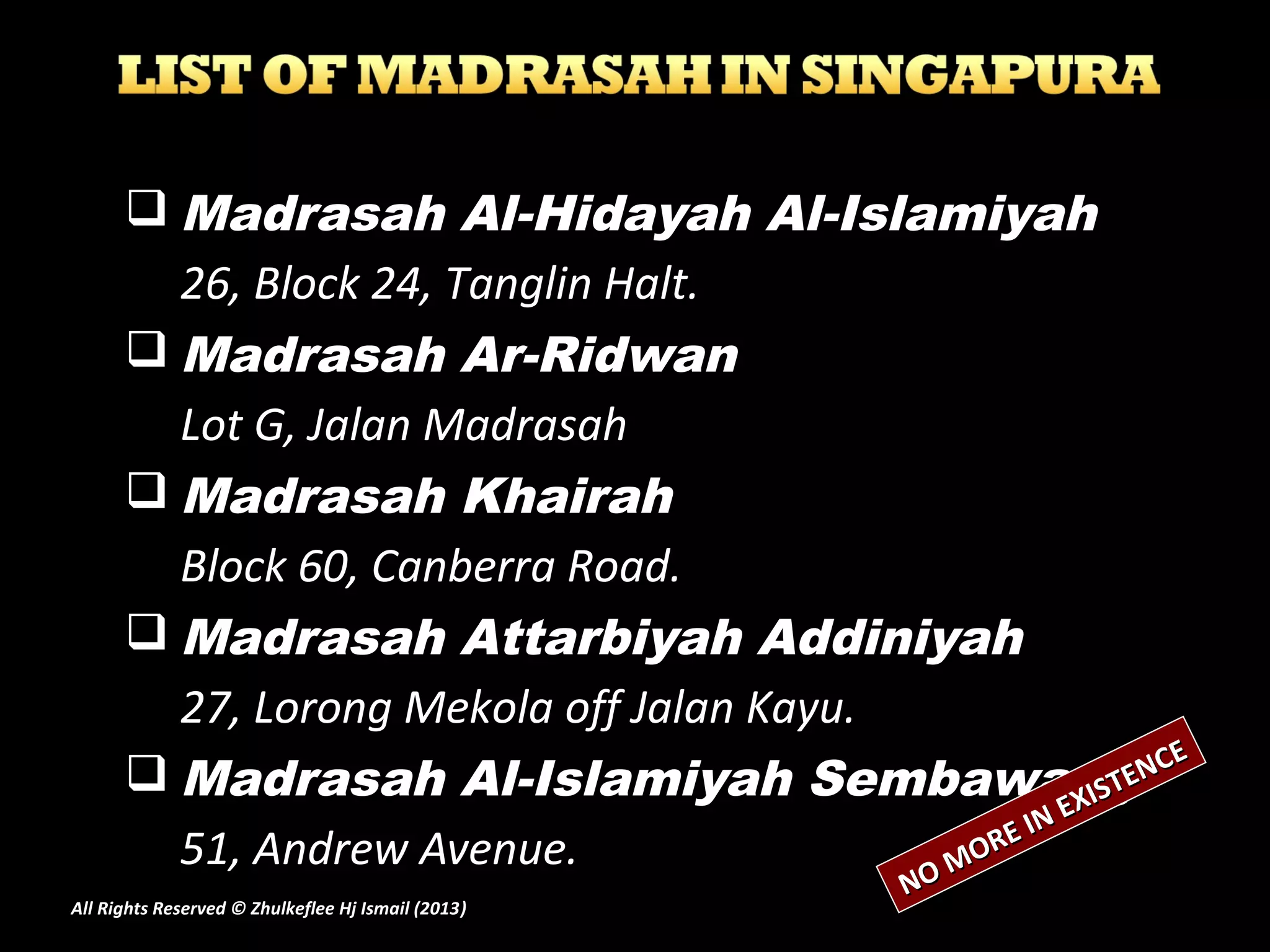  Madrasah Al-Hidayah Al-Islamiyah
26, Block 24, Tanglin Halt.
 Madrasah Ar-Ridwan
Lot G, Jalan Madrasah
 Madrasah Khairah
Block 60, Canberra Road.
 Madrasah Attarbiyah Addiniyah
27, Lorong Mekola off Jalan Kayu.
 Madrasah Al-Islamiyah Sembawang
51, Andrew Avenue.
NO MORE IN EXISTENCE
NO MORE IN EXISTENCE
All Rights Reserved © Zhulkeflee Hj Ismail (2013))
 