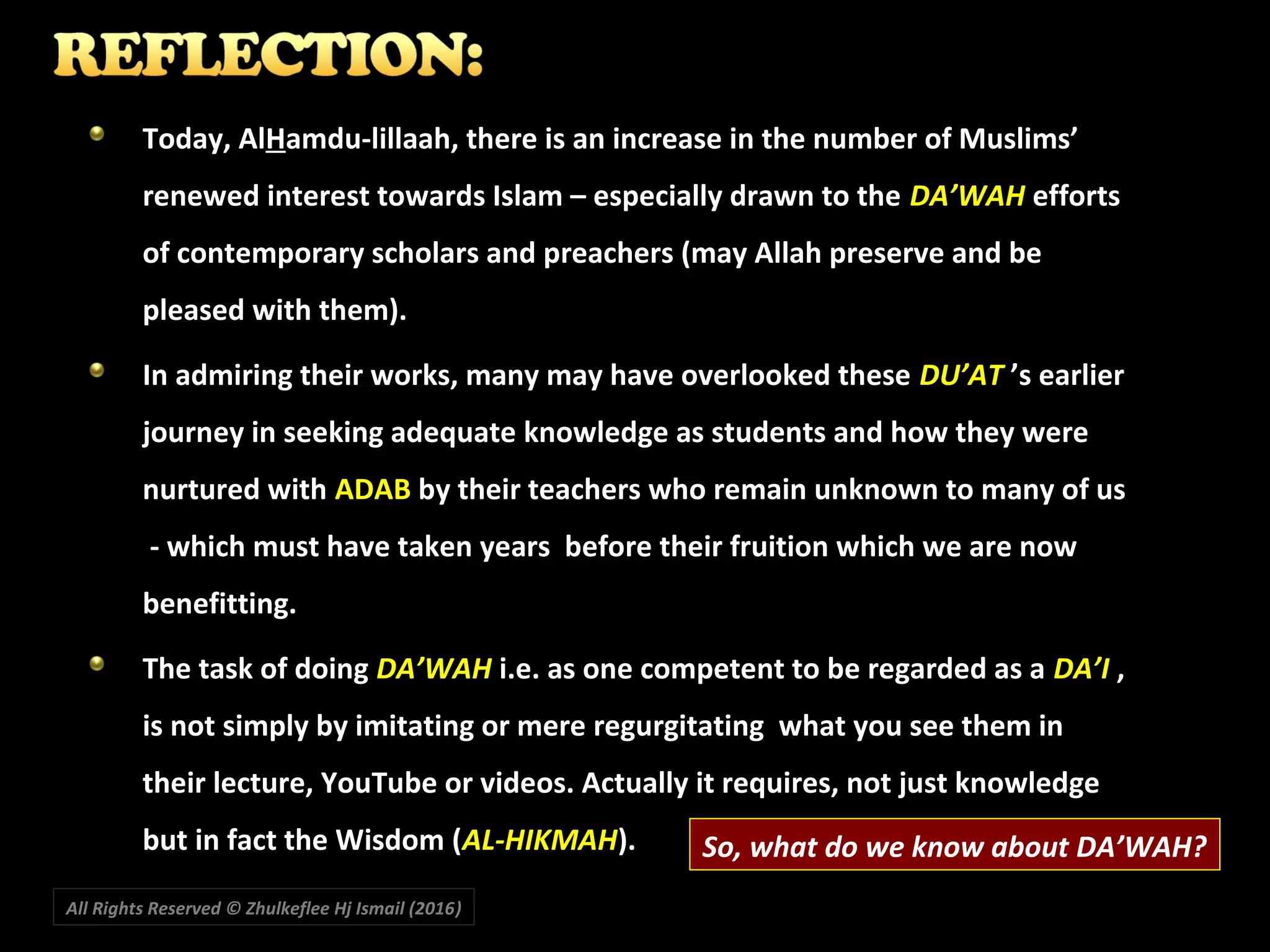 Today, AlToday, AlHHamdu-lillaah, there is an increase in the number of Muslims’amdu-lillaah, there is an increase in the number of Muslims’
renewed interest towards Islam – especially drawn to therenewed interest towards Islam – especially drawn to the DA’WAHDA’WAH effortsefforts
of contemporary scholars and preachers (may Allah preserve and beof contemporary scholars and preachers (may Allah preserve and be
pleased with them).pleased with them).
In admiring their works, many may have overlooked theseIn admiring their works, many may have overlooked these DU’ATDU’AT ’s earlier’s earlier
journey in seeking adequate knowledge as students and how they werejourney in seeking adequate knowledge as students and how they were
nurtured withnurtured with ADABADAB by their teachers who remain unknown to many of usby their teachers who remain unknown to many of us
- which must have taken years before their fruition which we are now- which must have taken years before their fruition which we are now
benefitting.benefitting.
The task of doingThe task of doing DA’WAHDA’WAH i.e. as one competent to be regarded as ai.e. as one competent to be regarded as a DA’IDA’I ,,
is not simply by imitating or mere regurgitating what you see them inis not simply by imitating or mere regurgitating what you see them in
their lecture, YouTube or videos. Actually it requires, not just knowledgetheir lecture, YouTube or videos. Actually it requires, not just knowledge
but in fact the Wisdom (but in fact the Wisdom (AL-HIKMAHAL-HIKMAH).).
All Rights Reserved © Zhulkeflee Hj Ismail (2016))
So, what do we know about DA’WAH?
 