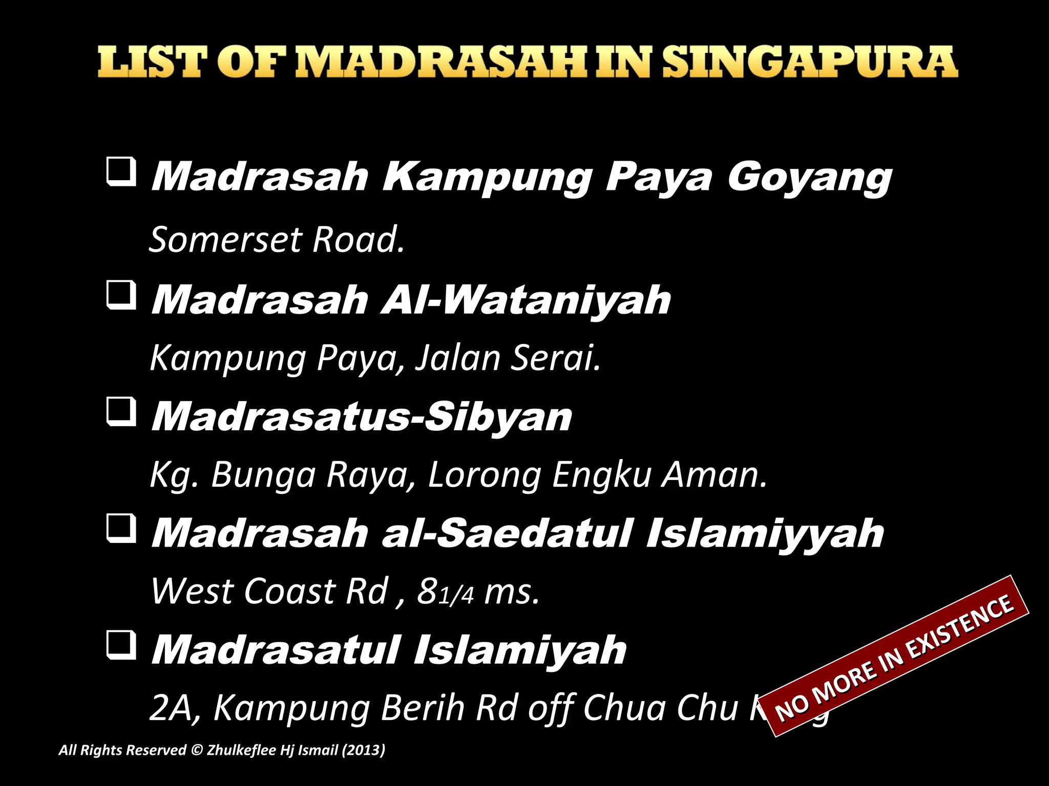  Madrasah Kampung Paya Goyang
Somerset Road.
 Madrasah Al-Wataniyah
Kampung Paya, Jalan Serai.
 Madrasatus-Sibyan
Kg. Bunga Raya, Lorong Engku Aman.
 Madrasah al-Saedatul Islamiyyah
West Coast Rd , 81/4 ms.
 Madrasatul Islamiyah
2A, Kampung Berih Rd off Chua Chu KangNO MORE IN EXISTENCE
NO MORE IN EXISTENCE
All Rights Reserved © Zhulkeflee Hj Ismail (2013))
 