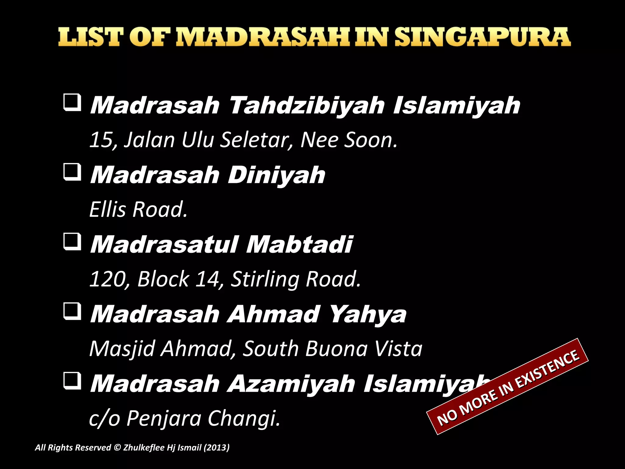  Madrasah Tahdzibiyah Islamiyah
15, Jalan Ulu Seletar, Nee Soon.
 Madrasah Diniyah
Ellis Road.
 Madrasatul Mabtadi
120, Block 14, Stirling Road.
 Madrasah Ahmad Yahya
Masjid Ahmad, South Buona Vista
 Madrasah Azamiyah Islamiyah
c/o Penjara Changi. NO MORE IN EXISTENCE
NO MORE IN EXISTENCE
All Rights Reserved © Zhulkeflee Hj Ismail (2013))
 