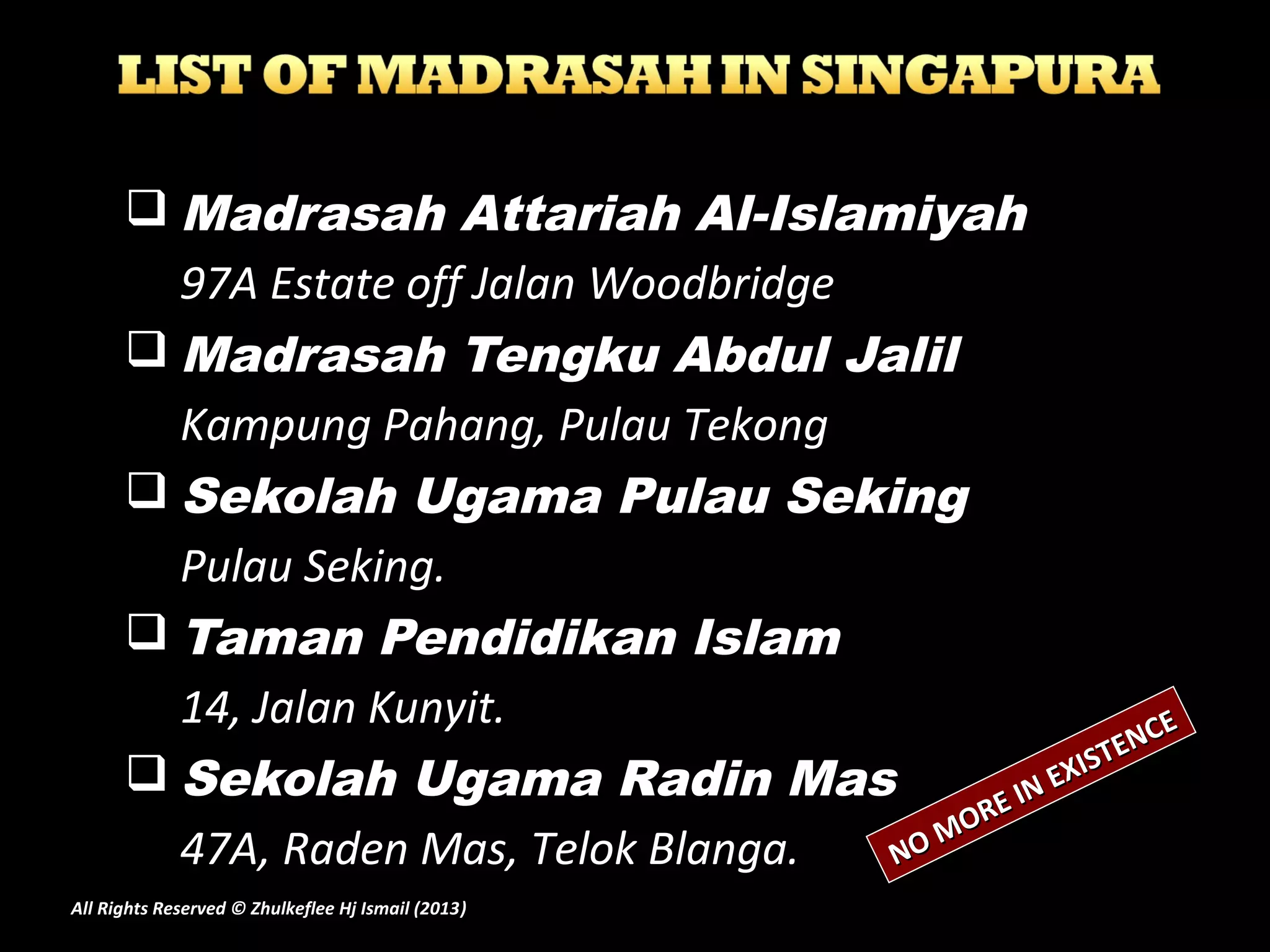  Madrasah Attariah Al-Islamiyah
97A Estate off Jalan Woodbridge
 Madrasah Tengku Abdul Jalil
Kampung Pahang, Pulau Tekong
 Sekolah Ugama Pulau Seking
Pulau Seking.
 Taman Pendidikan Islam
14, Jalan Kunyit.
 Sekolah Ugama Radin Mas
47A, Raden Mas, Telok Blanga. NO MORE IN EXISTENCE
NO MORE IN EXISTENCE
All Rights Reserved © Zhulkeflee Hj Ismail (2013))
 