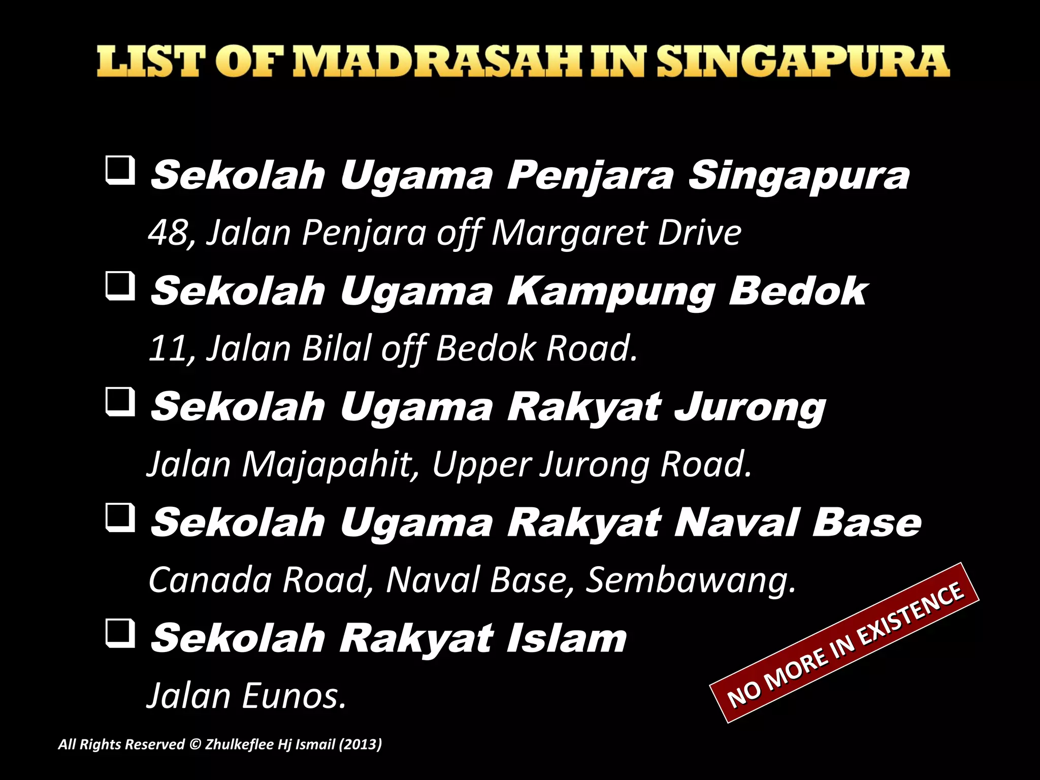  Sekolah Ugama Penjara Singapura
48, Jalan Penjara off Margaret Drive
 Sekolah Ugama Kampung Bedok
11, Jalan Bilal off Bedok Road.
 Sekolah Ugama Rakyat Jurong
Jalan Majapahit, Upper Jurong Road.
 Sekolah Ugama Rakyat Naval Base
Canada Road, Naval Base, Sembawang.
 Sekolah Rakyat Islam
Jalan Eunos. NO MORE IN EXISTENCE
NO MORE IN EXISTENCE
All Rights Reserved © Zhulkeflee Hj Ismail (2013))
 