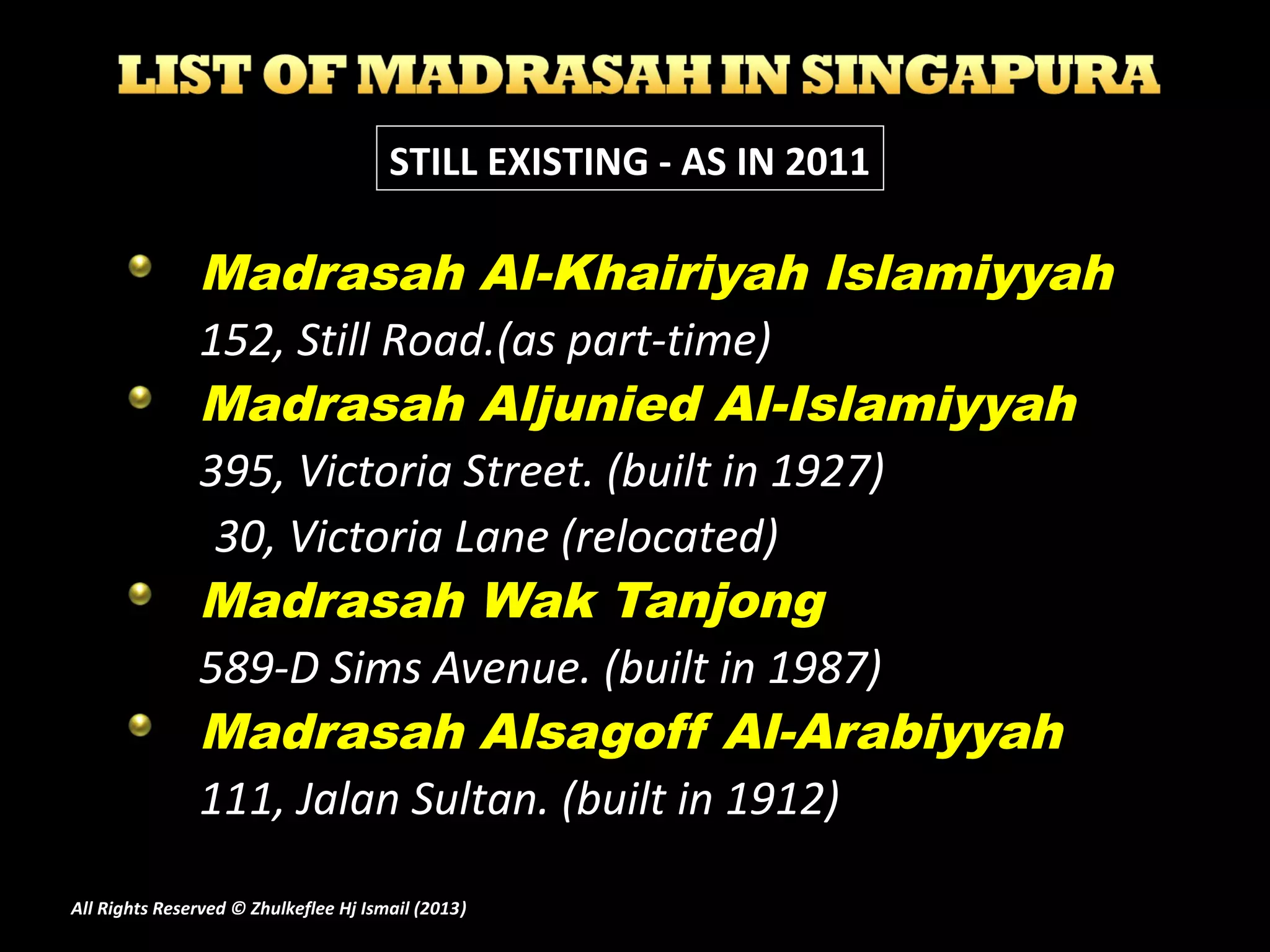Madrasah Al-Khairiyah Islamiyyah
152, Still Road.(as part-time)
Madrasah Aljunied Al-Islamiyyah
395, Victoria Street. (built in 1927)
30, Victoria Lane (relocated)
Madrasah Wak Tanjong
589-D Sims Avenue. (built in 1987)
Madrasah Alsagoff Al-Arabiyyah
111, Jalan Sultan. (built in 1912)
STILL EXISTING - AS IN 2011
All Rights Reserved © Zhulkeflee Hj Ismail (2013))
 