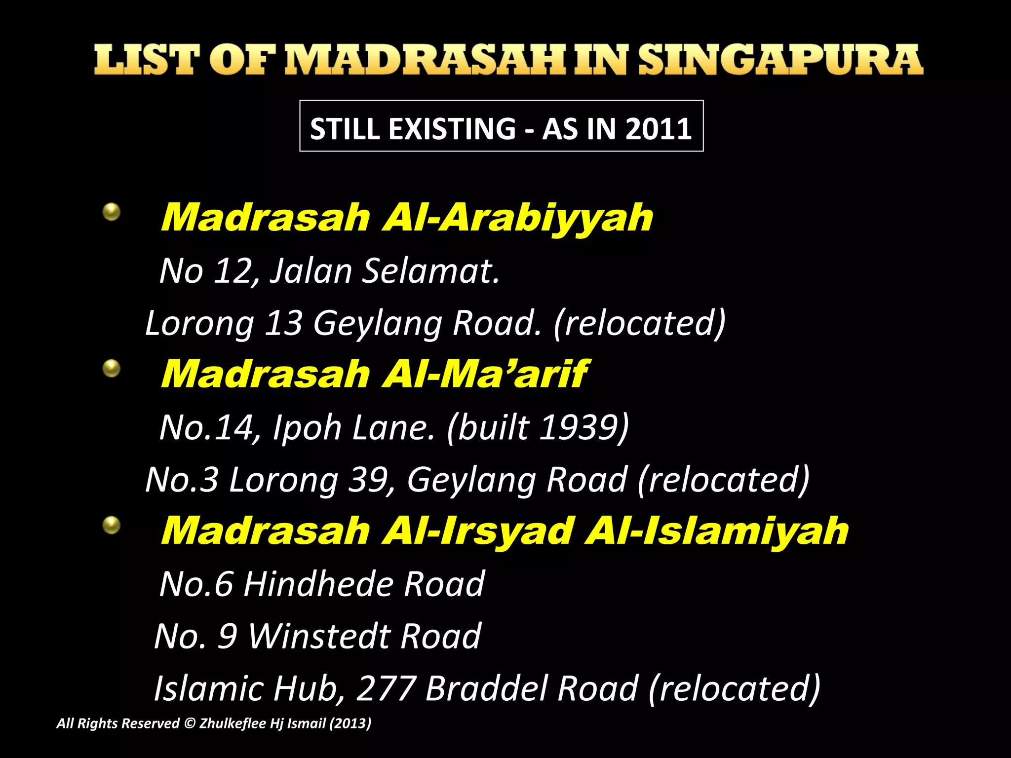 Madrasah Al-Arabiyyah
No 12, Jalan Selamat.
Lorong 13 Geylang Road. (relocated)
Madrasah Al-Ma’arif
No.14, Ipoh Lane. (built 1939)
No.3 Lorong 39, Geylang Road (relocated)
Madrasah Al-Irsyad Al-Islamiyah
No.6 Hindhede Road
No. 9 Winstedt Road
Islamic Hub, 277 Braddel Road (relocated)
STILL EXISTING - AS IN 2011
All Rights Reserved © Zhulkeflee Hj Ismail (2013))
 